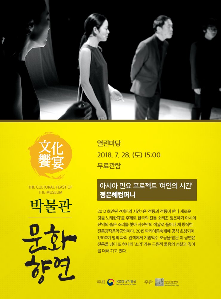 2018. 7. 28(토) 15시 열린마당 아시아 민요 프로젝트 ‘여인의 시간’ 정은혜컴퍼니 2012 초연된 <여인의 시간>은 '전통과 전통이 만나 새로운 것을 노래한다'를 주제로 한국의 전통 소리꾼 정은혜가 아시아 전역의 숨은 소리를 찾아 자신만의 색깔로 풀어내 재 창작한 전통창작음악공연이다. 2015 파리여름축제에 공식 초청되어 1,300여 명의 파리 관객에게 기립박수 호응을 받은 이 공연은 전통을 넘어 또 하나의 '소리' 라는 근원적 물음의 성찰과 깊이를 더해 가고 있다.