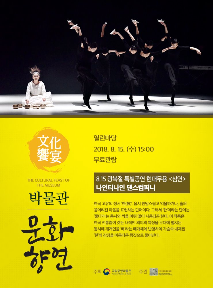 2018. 8. 15(수) 15시 열린마당 8.15광복절 특별공연 현대무용 <심연> [] 나인티나인 댄스컴퍼니  한국 고유의 정서 ‘한(恨)’. 몹시 원망스럽고 억울하거나, 슬퍼 응어리진 마음을 표현하는 단어이다. 그래서 ‘한’이라는 단어는 ‘풀다’라는 동사와 짝을 이뤄 많이 사용되곤 한다. 이 작품은 한국 전통춤이 갖는 내적인 의미의 특징을 무대에 펼치는 동시에 개개인을 '배'라는 매개체에 반영하여 가슴속 내재된 '한'의 감정을 아름다운 몸짓으로 풀어낸다.