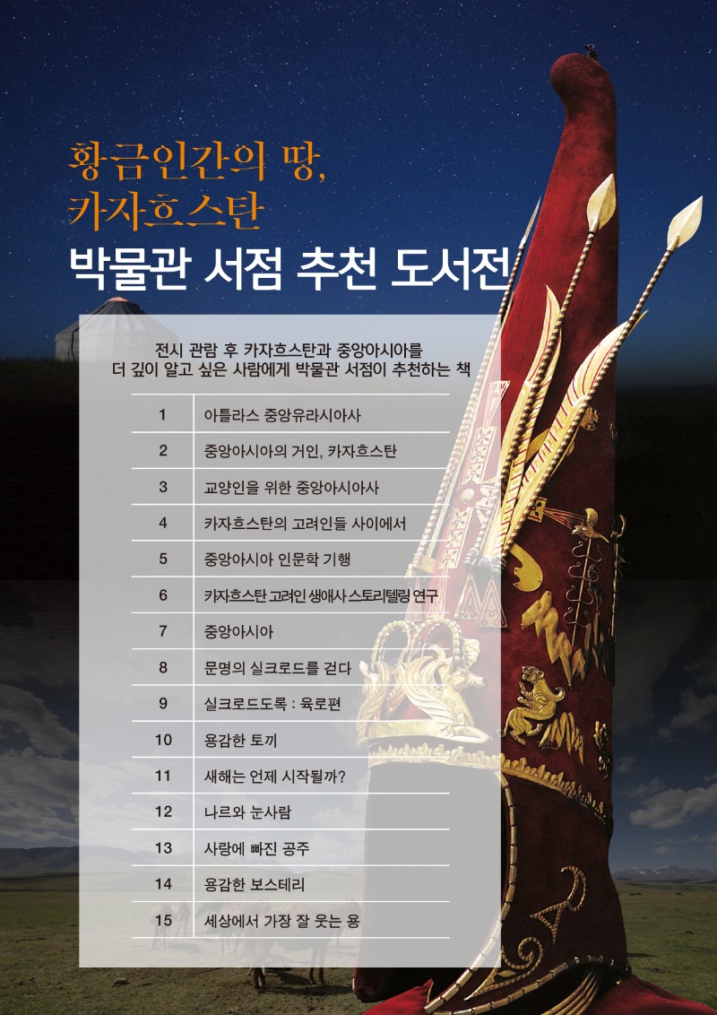황금인간의 땅, 카자흐스탄 박물관 서점 추천 도서전, 전시 관람 후 카자흐스탄과 중앙아시아를 더 깊이 알고 싶은 사람에게 박물관 서점이 추천하는 책 1. 아틀라스 중앙유라시아사, 2. 중앙아시아의 거인 카자흐스탄, 3. 교양인을 위한 중앙아시아사, 4. 카자흐스탄의 고려인들 사이에서, 5. 중앙아시아 인문학 기행, 6. 카자흐스탄 고려인 생애사 스토리텔링 연구, 7. 중앙아시아, 8. 문명의 실크로드를 걷다, 9. 실크로드도록 : 육로편, 10. 용감한 토끼, 11. 새해는 언제 시작될까?, 12. 나르와 눈사람, 13. 사랑에 빠진 공쥬, 14. 용감한 보스테리, 15. 세상에서 가장 잘 웃는 용