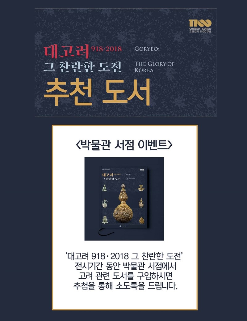1100 GOKYEO0KOREA 고려 건국 1100주년 대고려 918.2018 그 찬란한 도전 추천 도서 GORYEO: THE GLORY OF KOREA 박물관 서점 이벤트 대고려 918.2018 그 찬란한 도전 전시기간 동안 박물관 서점에서 고려 관련 도서를 구입하시면 추첨을 통해 소도록을 드립니다.