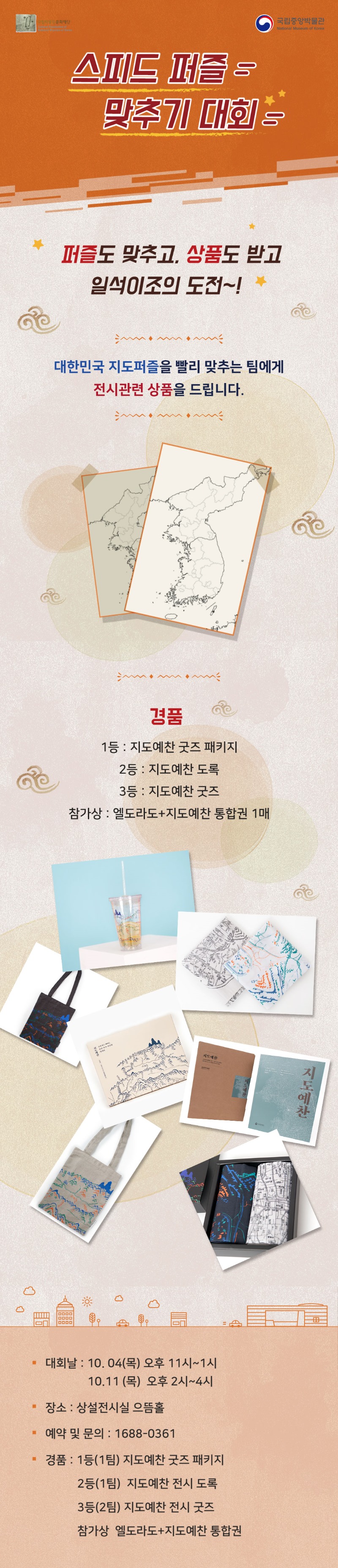 스피드 퍼즐 맞추기 대회 / 퍼즐도 맞추고, 상품도 받고 일석이조의 도전~! / 대한민국 지도퍼즐을 빨리 맞추는 팀에게 전시관련 상품을 드립니다. / 경품 - 1등 : 지도예찬 굿즈 패키지, 2등 : 지도예찬 도록, 3등 : 지도예찬 굿즈, 참가상 : 엘도라도+지도예찬 통합권 1매 / 대회날 : 10.04(목) 오후 11시~1시, 10.11(목) 오후 2시~4시, 장소 : 상설전시실 으뜸홀, 에약 및 문의 : 1688-0361, 경품 : 1등(1팀) 지도예찬 굿즈 패키지, 2등(1팀) 지도예찬 전시 도록, 3등(2팀) 지도예찬 전시 굿즈, 참가상 엘도라도+지도예찬 통합권
