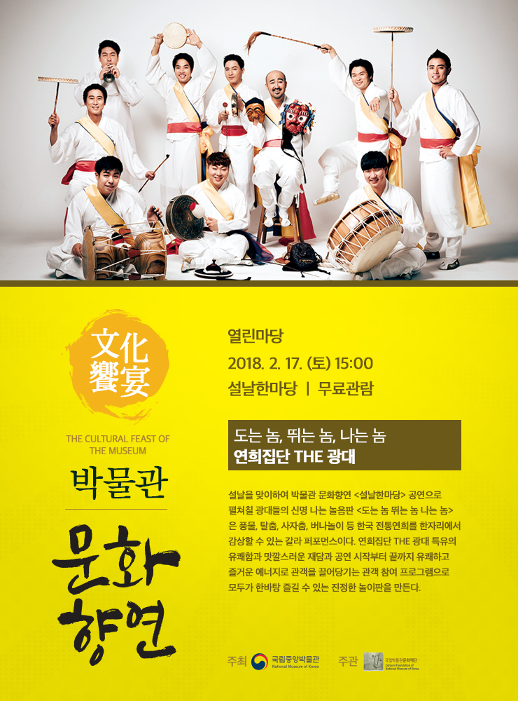 도는 놈, 뛰는 놈, 나는 놈 / 연희집단 The 광대  2018.2.17. (토) 15:00 열린마당 Open Plaza 설날을 맞이하여 박물관 문화향연 <설날한마당> 공연으로 펼쳐칠 광대들의 신명 나는 놀음판 <도는 놈 뛰는 놈 나는 놈>은 풍물, 탈춤, 사자춤, 버나놀이 등 한국 전통연희를 한자리에서 감상할 수 있는 갈라 퍼포먼스 공연이다. 연희집단 The 광대 특유의 유쾌함과 맛깔스러운 재담으로 공연 시작부터 끝까지 유쾌하고 즐거운 에너지로 관객을 끌어당기는 관객 참여 프로그램으로 모두가 한바탕 즐길 수 있는 진정한 놀이판을 만든다.