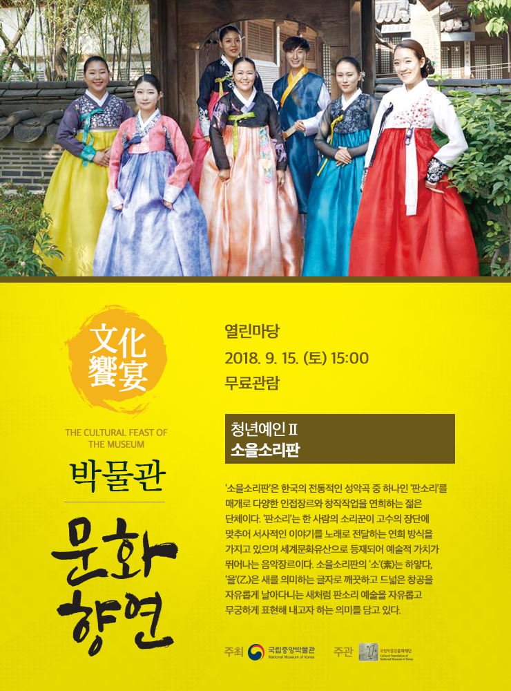 9.15.(토) 15:00 열린마당 청년예인Ⅱ 소을소리판 ‘소을소리판’은 한국의 전통적인 성악곡 중 하나인 ‘판소리’를 매개로 다양한 인접장르와 창작작업을 연희하는 젊은 단체이다. 소을소리판의 ‘소’(素)는 하얗다, ‘을’(乙)은 새를 의미하는 글자로 깨끗하고 드넓은 창공을 자유롭게 날아다니는 새처럼 판소리 예술을 자유롭고 무궁하게 표현해 내고자 하는 의미를 담고 있다.