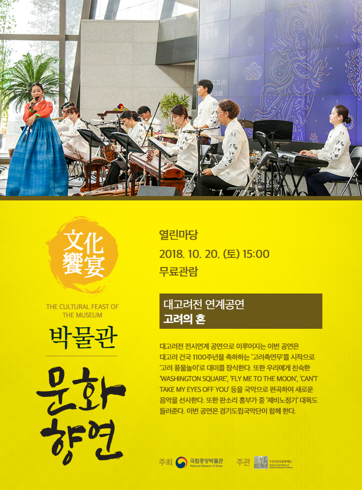 2018. 10.20(토) 열린마당 대고려전 연계공연 <고려의 혼>  대고려전 전시연계 공연으로 이뤄지는 이번 공연은  대고려 건국 1100주년을 축하하는 고려축연무를 시작으로 고려 풍물놀이로 대미를 장식한다.  또한 우리에게 친숙한 팝송등을 국악으로 편곡하여  새로운 공연을 선사한다. 이번 공연은 경기도립국악단이 함께한다.