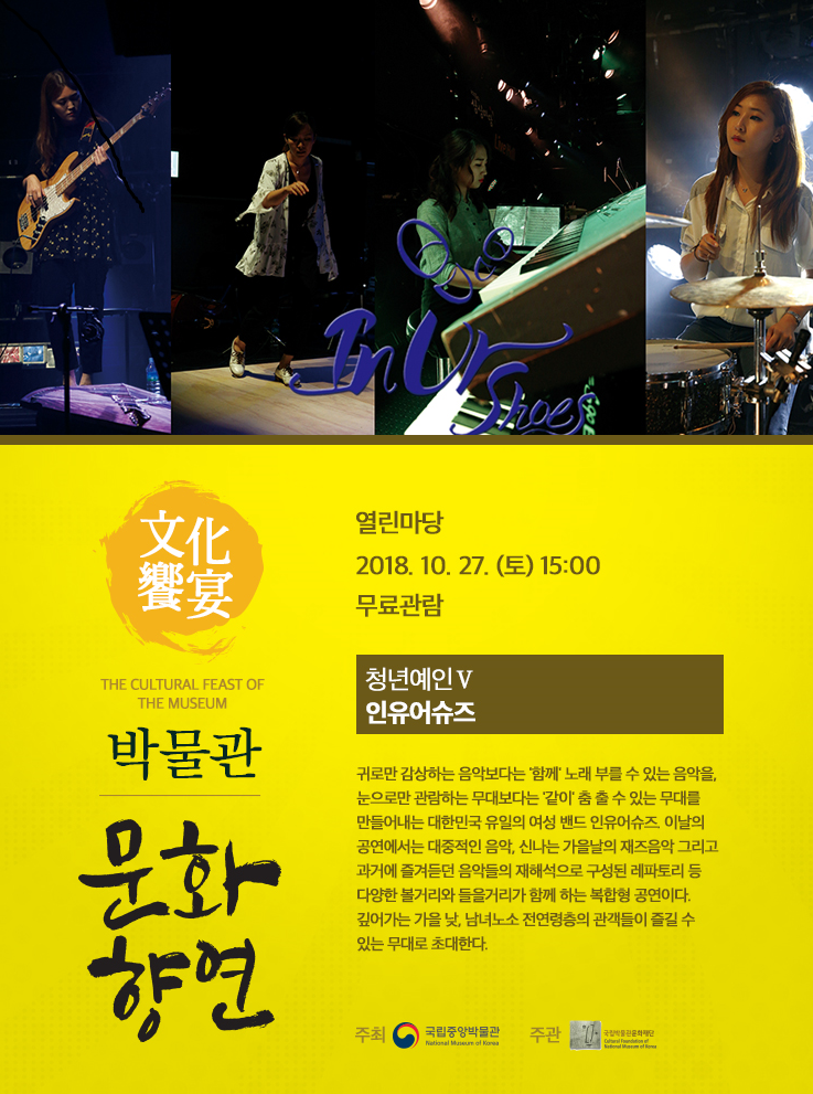 10.27.(토) 15:00 열린마당 청년예인Ⅴ인유어슈즈 귀로만 감상하는 음악보다는 '함께' 노래 부를 수 있는 음악을, 눈으로만 관람하는 무대보다는 '같이' 춤 출 수 있는 무대를 만들어내는 대한민국 유일의 여성 밴드 인유어슈즈. 이날의 공연에서는 대중적인 음악, 신나는 가을날의 재즈음악 등 다양한 볼거리와 들을거리가 함께 하는 복합형 공연이다.10.27.(토) 15:00 열린마당 청년예인Ⅴ인유어슈즈 귀로만 감상하는 음악보다는 '함께' 노래 부를 수 있는 음악을, 눈으로만 관람하는 무대보다는 '같이' 춤 출 수 있는 무대를 만들어내는 대한민국 유일의 여성 밴드 인유어슈즈. 이날의 공연에서는 대중적인 음악, 신나는 가을날의 재즈음악 등 다양한 볼거리와 들을거리가 함께 하는 복합형 공연이다. 깊어가는 가을 낮, 남녀노소 전연령층의 관객들이 즐길 수 있는 무대로 초대한다.