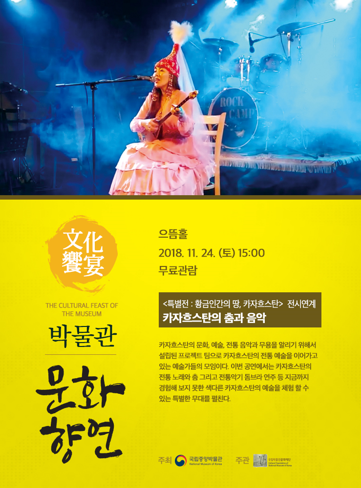 2018.11.24(토) 15:00 으뜸홀  특별전 : 황금인간의 땅, 카자흐스탄 전시연계 : 카자흐스탄의 춤과 음악 카자흐스탄의 문화, 예술, 전통음악과 무용을 알리기 위해서 설립된 프로젝트 팀으로 카자흐스탄의 전통 예술을 이어가고 있는 예술가들의 모임이다. 이번 공연에서는 카자흐스탄의 전통 노래와 춤 그리고 전통 악기 돔브라 연주 등 지금까지 경험해 보지 못한 색다른 카자흐스탄의 예술을 체험 할 수 있는 특별한 무대를 펼친다.