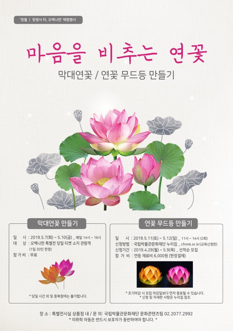 ‘영월 | 창령사 터, 오백나한‘ 체험행사마음을 비추는 연꽃막대연꽃 / 연꽃 무드등 만들기막대연꽃 만들기일시 : 2019.5.7(화)~5.10(금) 매일 14시~16시대상 : 오백나한 특별전 당일 티켓 소지 관람객(1일 20인 한정)참가비 : 무료당일 시간 외 중복참여는 불가합니다.연꽃 무드등 만들기일시 : 2019.5.11(토)~5.12(일) 11시 ~ 14시(2회)신청방법 : 국립박물관문화재단 누리집 cfnmk.or.kr(교육신청란)신청기간 : 2019.4.29(월) ~ 5.9(목) 선착순 모집참가비 : 연등 재료비 6,000원 (현장결재)조기마감 시 모집 마감일보다 먼저 종료될 수 있습니다.신청 및 자세한 사항은 누리집 참조장소 : 특별전시실 상품점 내 / 문의 : 국립박물관문화재단 문화콘텐츠팀 02.2077.2992미취학 아동은 반드시 보호자가 동반하여야 합니다.