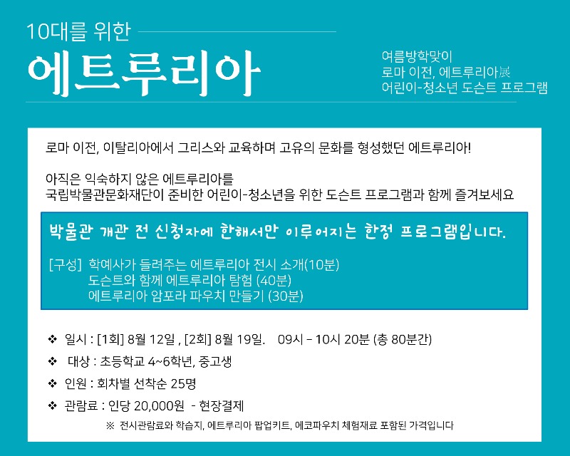 10대를 위한 에트루리아여름방학맞이 로마 이전, 에트루리아展 어린이-청소년 도슨트 프로그램로마 이전, 이탈리아에서 그리스와 교육하며 고유의 문화를 형성했던 에트루리아!아직은 익숙하지 않은 에트루리아를 국립박물관문화재단이 준비한 어린이-청소년을 위한 도슨트 프로그램과 함께 즐겨보세요.박물관 개관 전 신청자에 한해서만 이루어지는 한정 프로그램입니다.[구성] 학예사가 들려주는 에트루리아 전시 소개(10분)도슨트와 함께 에트루리아 탐험(40분)에트루리아 암포라 파우치 만들기(30분)일시 : [1회] 8월 12일, [2회] 8월 19일. 09시-10시 20분(총 80분간)대상 : 초등학교 4~6학년생, 중고생인원 : 회차별 선착순 25명관람료 : 인당 20,000원 ? 현장결제 ※ 전시관람료와 학습지, 에트루리아 팝업키트, 에코파우치 체험재료 포함된 가격입니다.