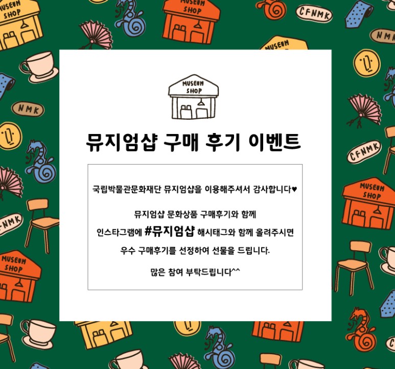 뮤지엄샵 구매 후기 이벤트 국립박물관문화재단 뮤지엄샵을 이용해주셔서 감사합니다. 뮤지엄샵 문화상품 구매후기와 함께 인스타그램에 #뮤지엄샵 해시태그와 함께 올려주시면 우수 구매후기를 선정하여 선물을 드립니다. 많은 참여 부탁드립니다^^