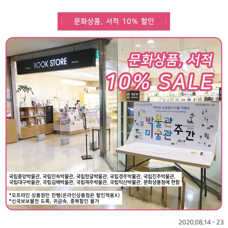문화상품, 서적 10% 할인 문화상품, 서적 10% SALE 국립중앙박물관, 국립민속박물관, 국립한글박물관, 국립경주박물관, 국립진주박물관, 국립대구박물관, 국립김해박물관, 국립제주박물관, 국립익산박물관, 문화상품점에 한함 *오프라인 상품점만 진행(온라인상품점은 할인적용X) *신국보물전 도록, 귀금속, 중복할인 불가2020.08.14-23