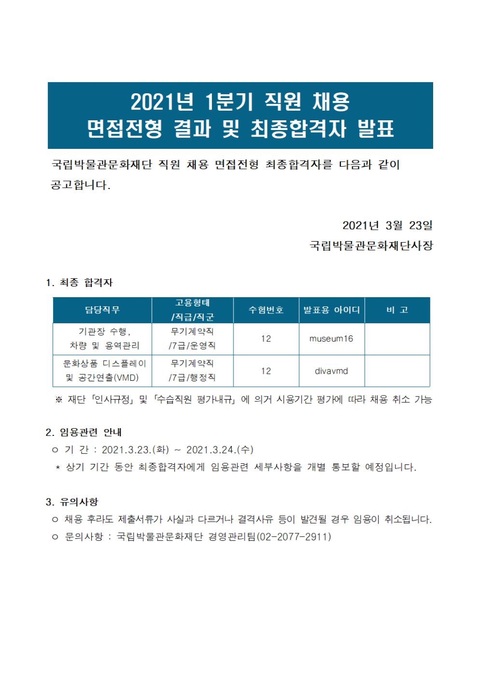 2021년 1분기 직원 채용 면접전형 결과 및 최종합격자 발표 국립박물관문화재단 직원 채용 면접전형 최종합격자를 다음과 같이 공고합니다. 2021년 3월 23일 국립박물관문화재단사장 1. 최종 합격자 담당직무 기관장 수행, 차량 및 용역관리 고용형태/직급/직군 무기계약직/7급/운영직 수험번호 12 발표용 아이디 museum16 문화상품 디스플레이 및 공간연출(VMD) 무기계약직/7급/행정직 12 divavmd 재단 인사규정 및 수습직원 평가내규에 의거 사용기간 평가에 따라 채용 취소 가능 2. 임용관련 안내 기간 : 2021. 3.23(화) ~ 2021.3.24(수) 상기 기간동안 최종합격자에게 임용관련 세부사항을 개별 통보할 예정입니다. 3. 유의사항 채용 후라도 제출서류가 사실과 다르거나 결격사유 등이 발견될 경우 임용이 취소됩니다. 문의사항 : 국립박물관문화재단 경영관리팀(02-2077-2911)