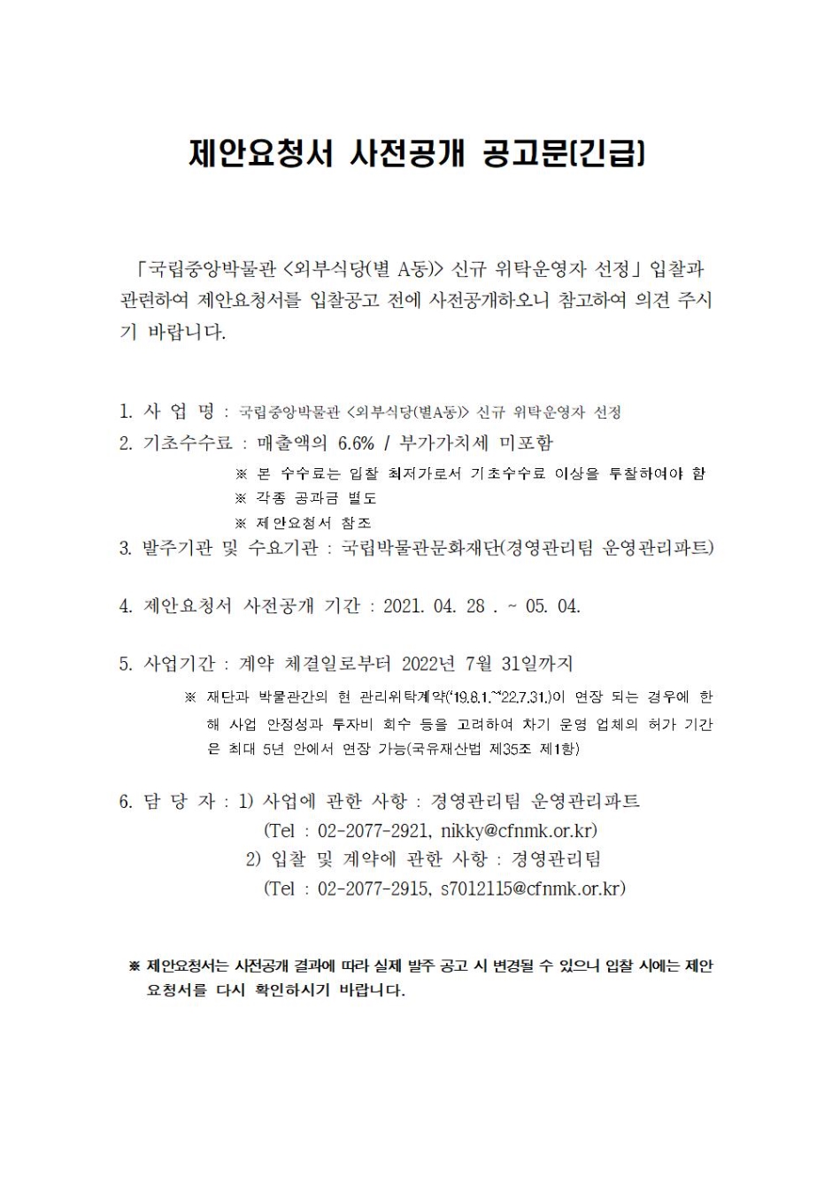 제안요청서 사전공개 공고문(긴급) 국립중앙박물관 (외부식당(별 A동)) 신규 위탁운영자 선정 입찰과 관련하여 제안요청서를 입찰공고 전에 사전공개하오니 참고하여 의견주시기 바랍니다. 1.사업명 : 국립중앙박물관 (외부식당(별A동)) 신규 위탁운영자 선정 2. 기초수수료 : 매출액의 6.6% / 부가가치세 미포함 본 수수료는 입찰 최저가로서 기초수수료 이상을 투찰하여야 함 각종 공과금 별도 제안요청서 참조 3. 발주기관 및 수요기관 : 국립박물관문화재단(경영관리팀 운영관리파트) 4. 제안요청서 사전공개 기간 : 2021. 04. 28. ~ 05. 04. 5. 사업기간 : 계약 체결일로부터 2022년 7월 31일까지 재단과 박물관간의 현 관리위탁계약('19.8.1.~22.7.31.')이 연장 되는 경우에 한해 사업 안정성과 투자비 회수 등을 고려하여 차기 운영 업체의 허가 기간은 최대 5년 안에서 연장 가능(국유재산법 제35조 제1항) 6. 담당자 : 1) 사업에 관한 사항 : 경영관리팀 운영관리파트 (Tel : 02-2077-2921, nikky@cfnmk.or.kr) 제안요청서는 사전공개 결과에 따라 실제 발주 공고 시 변경될 수 있으니 입찰 시에는 제안요청서를 다시 확인하시기 바랍니다.