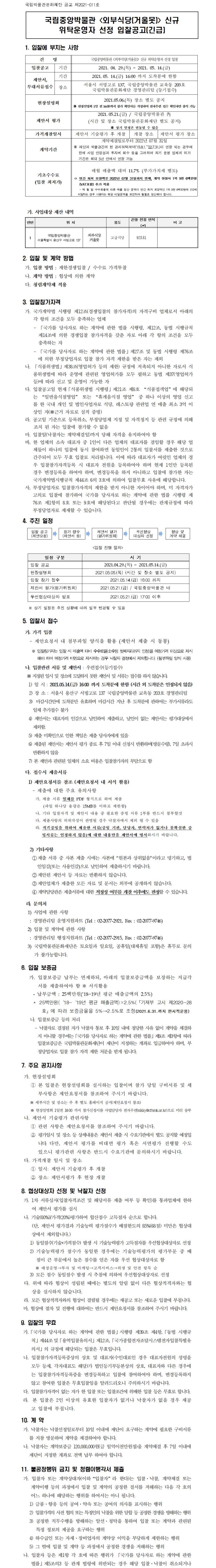 국립중앙박물관 <외부식당(거울못)> 신규 위탁운영자 선정 입찰공고(긴급)1. 입찰에 부치는 사항건명 국립중앙박물관 <외부식당(거울못)> 신규 위탁운영자 선정 입찰 입찰공고 기간 2021. 04. 29.(목) ~ 2021. 05. 14.(금) 제안서, 부대서류접수 기간 2021.05. 14.(금) 16:00 까지 도착분에 한함 장소 서울시 서빙고로 137, 국립중앙박물관 교육동 203호 국립박물관문화재단 경영관리팀 (등기접수) 현장설명회 2021.05.06.(목) 장소 별도 공지 ※ 현장설명회 1일 전 16:00까지 참가 확인서를 작성하여 전자우편 접수 확인자만 참석 가능 제안서 평가 2021.05.21.(금) / 국립중앙박물관 內 (시간 및 장소 국립박물관문화재단 별도 공지) ※ 상기 일정은 변동될 수 있음 가격개찰일시 제안서 기술평가 후 개찰 개찰 장소 제안서 평가 장소 계약기간 계약체결일로부터 2022년 07월 31일※ 재단과 박물관간의 현 관리위탁계약(‘19.8.1.~‘22.7.31.)이 연장 되는 경우에한해 사업 안정성과 투자비 회수 등을 고려하여 차기 운영 업체의 허가기간은 최대 5년 안에서 연장 가능 기초수수료 (입찰 최저가)매월 매출액 대비 11.7% (부가가치세 별도)ㅇ 연간 최저 보장액은 2022년 07월 31일까지 면제, 계약 연장시 1억 9천 6백만원(VAT포함) 추가 적용- 매 월 말 수수료율에 따른 매출 정산 금액이 연간 최저 보장액인 1억 9천 6백만원에 1/12에 미달하는 경우 사용자는 해당 미달금액을 보전하여 월할로 정산해야 합니다.가. 사업대상 재산 내역연번 위 치 용도 건물 전용 면적 (㎡) 비 고 1 국립중앙박물관 서울특별시 용산구 서빙고로 137 외부식당 거울못 고급식당 923.812. 입찰 및 계약 방법가. 입찰 방법 : 제한경쟁입찰 / 수수료 가격투찰나. 계약 방법 : 협상에 의한 계약다. 청렴계약제 적용3. 입찰참가자격가. 국가계약법 시행령 제12조(경쟁입찰의 참가자격)의 자격구비 업체로서 아래의 각 항의 조건을 모두 충족하는 업체- 「국가를 당사자로 하는 계약에 관한 법률 시행령, 제12조, 동법 시행규칙 제14조에 의한 경쟁입찰 참가자격을 갖춘 자로 아래 각 항의 조건을 모두 충족하는 자- 「국가를 당사자로 하는 계약에 관한 법률」제27조 및 동법 시행령 제76조에 의한 부정당업자로 입찰 참가 자격 제한을 받은 자는 제외나. 「식품위생법」제38조(영업허가 등의 제한) 규정에 저촉되지 아니한 자로서 식품위생법에 따라 운영에 관련된 영업허가를 모두 필하고 동법 제37(영업허가 등)에 따라 신고 및 운영이 가능한 자다. 입찰공고일 현재「식품위생법 시행령」제21조 제8호 “식품접객업”에 해당되는 “일반음식점영업” 또는 “휴게음식점 영업” 중 하나 이상의 영업 신고를 한 국내 개인 및 법인사업자로 식당, 레스토랑 관련업 연 매출 최소 3억 이상인 자(※근거 자료로 실적 증빙)라. 공고일 기준으로 등록취소, 부정당업체 지정 및 자격정지 등 관련 규정에 의해 조치 된 자는 입찰에 참가할 수 없음마. 입찰일(낙찰자는 계약체결일)까지 당해 자격을 유지하여야 함바. 한 업체의 소속 대표자 중 1인이 다른 업체의 대표자를 겸임할 경우 해당 업체들이 하나의 입찰에 동시 참여하면 동일인이 2통의 입찰서를 제출한 것으로 간주되어 모두 무효 입찰로 처리됩니다. 이에 따라 대표자가 여럿인 업체의 경우 입찰참가자격등록 시 대표자 전원을 등록하여야 하며 현재 1인만 등록된 경우 변경등록을 하여야 하며, 변경등록을 하지 아니하고 입찰에 참가한 자는 국가계약법시행규칙 제44조 6의 3호에 의하여 입찰무효 사유에 해당합니다.사. 부정당업자로 입찰참가자격의 제한을 받지 아니한 자이어야 하며, 미 자격자가 고의로 입찰에 참가하여 국가를 당사자로 하는 계약에 관한 법률 시행령 제 76조 제1항의 8호 또는 9호에 해당된다고 판단될 경우에는 관계규정에 따라 부정당업자로 제재할 수 있습니다.4. 추진 일정입찰 공고 (제안요청)참가 접수 (제안서 등)제안서 평가 (평가위원회)우선협상 대상자 선정협상 및계약 체결<입찰 진행 절차>일정 구분 시 기입찰 공고2021.04.29.(목) ~ 2021.05.14.(금)현장설명회 2021.05.06.(목) (시간 및 장소 별도 공지)입찰 참가 접수 2021.05.14.(금) 16:00 까지제안서 평가(평가위원회) 2021.05.21.(금) / 국립중앙박물관 내우선협상대상자 발표 2021.05.21.(금) 17:00 이후※ 상기 일정은 추진 상황에 따라 일부 변경될 수 있음5. 입찰서 접수가. 가격 입찰- 제안요청서 내 첨부파일 양식을 활용 (제안서 제출 시 동봉)※ 입찰참가자는 입찰 시 매출액 대비 수수료율(소수점 첫째자리까지 인정)을 예정가격 이상으로 제시해야 하며 예정가격 미만으로 제시하는 경우 낙찰자 결정에서 제외됩니다. (첨부파일 양식 사용)나. 입찰관련 서류 및 제안서 : 우편접수(등기접수)※ 지정된 일시 및 장소에 도달하지 못한 제안서 및 서류는 접수를 하지 않습니다.1) 일 시 : 2021.05.14.(금) 16:00 까지 도착분에 한함 (시간 외 도착분은 인정되지 않음)2) 장 소 : 서울시 용산구 서빙고로 137 국립중앙박물관 교육동 203호 경영관리팀3) 마감시간안에 도착분만 유효하며 마감시간 지난 후 도착분에 관하여는 부가서류라도 일체 추가접수 불가4) 제안서는 대표자의 인감으로 날인하여 제출하고, 날인이 없는 제안서는 평가대상에서 제외함.5) 제출 미확인으로 인한 책임은 제출 당사자에게 있음6) 제출된 제안서는 제안서 평가 종료 후 7일 이내 신청시 반환하며(방문수령), 7일 초과시 반환하지 않음7) 본 제안과 관련된 일체의 소요 비용은 입찰참가자의 부담으로 함다. 접수시 제출서류1) 제안요청서를 참조 (제안요청서 내 서식 활용)- 제출에 대한 주요 유의사항가. 제출 서류 일체를 PDF 형식으로 하여 제출(파일 하나당 용량은 15MB를 이하로 제한함)나. 기타 입찰자격 및 제안서 내용 중 필요한 증빙 서류 1부를 반드시 첨부할것다. 제출사항의 허위작성이 판명될 경우 낙찰자에서 제외 될 수 있음라. 적격증빙을 위하여 제출한 서류(증빙 기관, 담당자, 연락처가 없거나 불확실한 증빙서류는 인정하지 않음)에 대한 내용만을 제안서에 명시하시기 바랍니다.2) 기타사항①제출 서류 중 사본 제출 시에는 사본에 “원본과 상위없음”이라고 명기하고, 법인임감(또는 사용인감)으로 날인하여 제출하시기 바랍니다.②제안된 제안서 등 자료는 반환하지 않습니다.③제안업체가 제출한 모든 자료 및 문서는 외부에 공개하지 않습니다.④ 계약담당관은 제출서류에 대한 적정성 여부를 개찰 이후에도 판정할 수 있습니다.라. 문의처1) 사업에 관한 사항: 경영관리팀 운영지원파트 (Tel : 02-2077-2921, Fax : 02-2077-9746)2) 입찰 및 계약에 관한 사항: 경영관리팀 행정지원파트 (Tel : 02-2077-2915, Fax : 02-2077-9746)3) 국립박물관문화재단은 토요일과 일요일, 공휴일(대체휴일 포함)은 휴무로 문의가 불가능합니다.6. 입찰 보증금가. 입찰보증금 납부는 면제하되, 아래의 입찰보증금액을 보장하는 지급각서를 제출하여야 함 ※ 서식활용- 납부금액 : 25백만원(‘18~19년 평균 매출금액의 2.5%)* 25백만원(‘18~‘19년 평균 매출금액)×2.5%(「기재부 고시 제2020-28호」에 따라 보증금율을 5%→2.5%로 조정(2021.6.31.까지 한시적운용)나. 입찰보증금 등의 처리- 낙찰자로 결정된 자가 낙찰자 통보 후 10일 내에 정당한 사유 없이 계약을 체결하지 아니할 경우에는「국가를 당사자로 하는 계약에 관한 법률」제9조 제3항에 따라 입찰보증금은 국립박물관문화재단이 재단이 지정하는 계좌로 입금하여야 하며, 부정당업자로 입찰 참가 자격 제한 처분을 받게 됩니다.7. 주요 공지사항가. 현장설명회① 본 입찰은 현장설명회를 실시하는 입찰이며 참가 당일 구비서류 및 세부사항은 제안요청서를 참조하여 주시기 바랍니다.※ 세부시간 및 장소는 추 후 별도 홈페이지 공지(제안요청서 참조)※ 현장설명회 1일전 16:00 까지 참가신청서를 사업담당자 전자우편(nikky@cfnmk.or.kr)으로 미리 송부나. 제안서 기술평가 관련사항① 관련 사항은 제안요청서를 참조하여 주시기 바랍니다.② 평가일시 및 장소 등 상세내용은 제안서 제출 시 수요기관에서 별도 공지할 예정입니다. 다만, 제안서 평가를 비대면 평가 혹은 서면평가 진행할 수도 있으니 평가관련 사항은 반드시 수요기관에 문의하시기 바랍니다.다. 가격개찰 일시 및 장소① 일시: 제안서 기술평가 후 개찰② 장소: 제안서평가 후 현장 개찰8. 협상대상자 선정 및 낙찰자 선정가. 1차 서류심사(입찰자격조건 및 해당서류 제출 여부 등 확인)를 통과업체에 한하여 제안서 평가를 실시나. 기술(80%)/가격(20%)평가하여 합산점수 고득점자 순으로 합니다.(단, 제안서 평가결과 기술능력 평가점수가 배점한도의 85%(68점) 미만은 협상대상에서 제외합니다.)1) 동일점수(기술+가격점수) 발생 시 기술능력평가 고득점자를 우선협상대상자로 선정2) 기술능력평가 점수가 동일한 경우에는 기술능력평가의 평가부문 중 배점이 큰 부문에서 높은 점수를 얻은 자를 우선 협상대상자로 함※ 매장운영→투자 및 마케팅→고객서비스→위생 및 안전 항목 순3) 모든 점수 동일점수 발생 시 추첨에 의하여 우선협상대상자로 선정다. 위에 따라 협상이 성립된 때에는 별도의 알림 없이 다른 협상적격자와는 협상을 실시하지 않습니다.라. 모든 협상적격자와의 협상이 결렬될 경우에는 재공고 또는 새로운 입찰에 부칩니다.마, 협상에 절차 및 진행에 대하여는 반드시 제안요청서를 참조하여 주시기 바랍니다.9. 입찰의 무효가.「국가를 당사자로 하는 계약에 관한 법률」시행령 제39조 제4항,「동법 시행규칙」제44조및「용역입찰유의서」제12조,「국가종합전자조달시스템전자입찰특별유의서」의 규정에 해당되는 입찰은 무효입니다.나. 입찰참가자격등록증상의 상호 및 대표자(수인대표인 경우 대표자전원의 성명을 모두 등재, 각자대표도 해당)가 법인등기부등본상의 상호, 대표자와 다른 경우에는 입찰참가자격등록증을 변경등록하고 입찰에 참여하여야 하며, 변경등록하지 않고 참여한 입찰은 무효입찰임을 알려드리오니 주의하시기 바랍니다.다. 입찰참가자격이 없는 자가 한 입찰 또는 입찰조건에 위배한 입찰 등은 무효로 합니다.라.본 입찰은 2인 이상의 유효한 입찰자가 없거나 낙찰자가 없을 경우 재공고 입찰에 부칩니다.10. 계 약가. 낙찰자는 낙찰선정일로부터 10일 이내에 재단이 요구하는 계약에 필요한 구비서류를 지참 방문하여 계약을 체결하여야 합니다.나. 낙찰자는 계약보증금 120,000,000원(금 일억이천만원정)을 계약체결 후 7일 이내에 재단이 지정한 계좌로 전액 납부 하여야 합니다.11. 불공정행위 금지 및 청렴이행각서 제출가. 입찰자 또는 계약상대자(이하“입찰자”라 한다)는 입찰·낙찰, 계약체결 또는 계약이행 등의 과정에서 입찰 및 계약의 공정한 질서를 저해하는 다음 각 호의 어느 하나에 해당하는 행위를 하여서는 아니 됩니다.1) 금품·향응 등의 공여·약속 또는 공여의 의사를 표시하는 행위2) 입찰가격의 사전 협의 또는 특정인의 낙찰을 위한 담합 등 공정한 경쟁을 방해하는 행위3) 공정한 직무수행을 방해하는 알선·청탁을 통하여 입찰 또는 계약과 관련된 특정 정보의 제공을 요구하는 행위4) 하수급인 또는 자재·장비업자의 계약상 이익을 부당하게 제한하는 행위5) 그 밖에 입찰 및 계약 등 과정에서 공정한 경쟁을 저해하는 행위나. 입찰자 등은 제1항 각 호에 따른 행위가 「국가를 당사자로 하는 계약에 관한 법률」제5조의3 등 관계 법령에 위반되는 경우 해당 입찰·낙찰이 취소되거나 