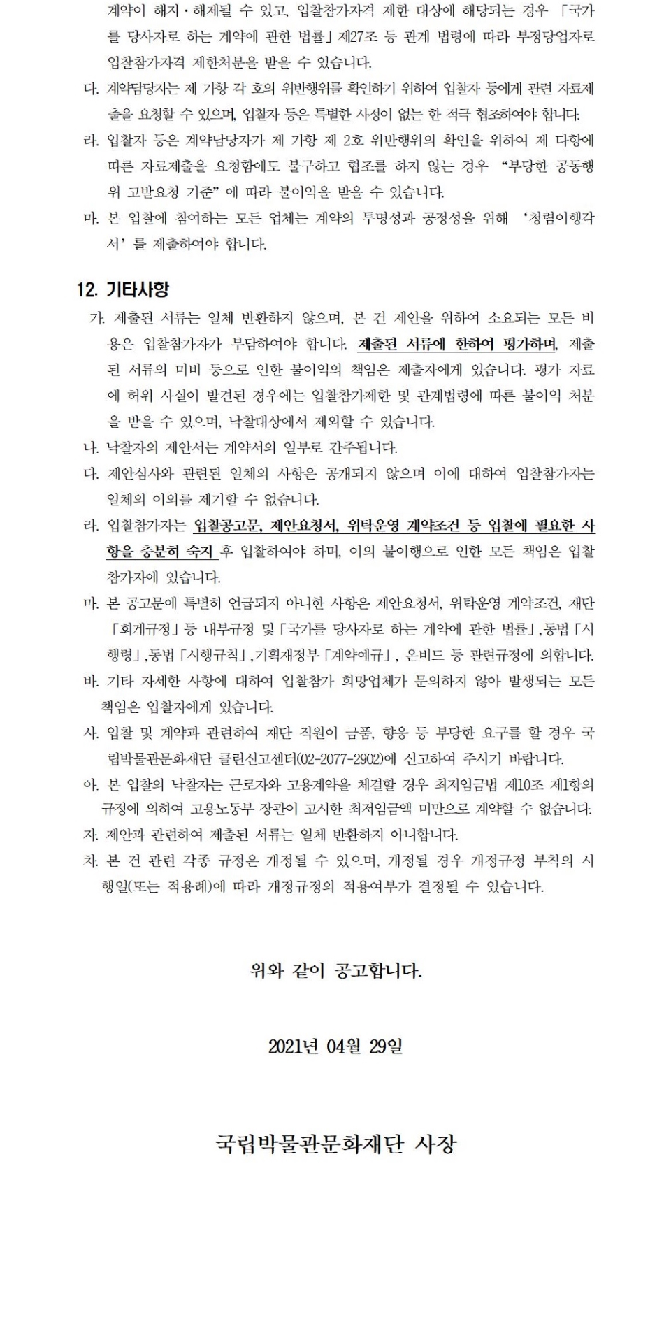 계약이 해지·해제될 수 있고, 입찰참가자격 제한 대상에 해당되는 경우 「국가를 당사자로 하는 계약에 관한 법률」제27조 등 관계 법령에 따라 부정당업자로 입찰참가자격 제한처분을 받을 수 있습니다.다. 계약담당자는 제 가항 각 호의 위반행위를 확인하기 위하여 입찰자 등에게 관련 자료제출을 요청할 수 있으며, 입찰자 등은 특별한 사정이 없는 한 적극 협조하여야 합니다.라. 입찰자 등은 계약담당자가 제 가항 제 2호 위반행위의 확인을 위하여 제 다항에 따른 자료제출을 요청함에도 불구하고 협조를 하지 않는 경우 “부당한 공동행위 고발요청 기준”에 따라 불이익을 받을 수 있습니다.마. 본 입찰에 참여하는 모든 업체는 계약의 투명성과 공정성을 위해 ‘청렴이행각서’를 제출하여야 합니다.12. 기타사항가. 제출된 서류는 일체 반환하지 않으며, 본 건 제안을 위하여 소요되는 모든 비용은 입찰참가자가 부담하여야 합니다. 제출된 서류에 한하여 평가하며, 제출된 서류의 미비 등으로 인한 불이익의 책임은 제출자에게 있습니다. 평가 자료에 허위 사실이 발견된 경우에는 입찰참가제한 및 관계법령에 따른 불이익 처분을 받을 수 있으며, 낙찰대상에서 제외할 수 있습니다.나. 낙찰자의 제안서는 계약서의 일부로 간주됩니다.다. 제안심사와 관련된 일체의 사항은 공개되지 않으며 이에 대하여 입찰참가자는 일체의 이의를 제기할 수 없습니다.라. 입찰참가자는 입찰공고문, 제안요청서, 위탁운영 계약조건 등 입찰에 필요한 사항을 충분히 숙지 후 입찰하여야 하며, 이의 불이행으로 인한 모든 책임은 입찰참가자에 있습니다.마. 본 공고문에 특별히 언급되지 아니한 사항은 제안요청서, 위탁운영 계약조건, 재단「회계규정」등 내부규정 및「국가를 당사자로 하는 계약에 관한 법률」,동법「시행령」,동법「시행규칙」,기획재정부「계약예규」, 온비드 등 관련규정에 의합니다.바. 기타 자세한 사항에 대하여 입찰참가 희망업체가 문의하지 않아 발생되는 모든 책임은 입찰자에게 있습니다.사. 입찰 및 계약과 관련하여 재단 직원이 금품, 향응 등 부당한 요구를 할 경우 국립박물관문화재단 클린신고센터(02-2077-2902)에 신고하여 주시기 바랍니다.아. 본 입찰의 낙찰자는 근로자와 고용계약을 체결할 경우 최저임금법 제10조 제1항의 규정에 의하여 고용노동부 장관이 고시한 최저임금액 미만으로 계약할 수 없습니다.자. 제안과 관련하여 제출된 서류는 일체 반환하지 아니합니다.차. 본 건 관련 각종 규정은 개정될 수 있으며, 개정될 경우 개정규정 부칙의 시행일(또는 적용례)에 따라 개정규정의 적용여부가 결정될 수 있습니다.위와 같이 공고합니다.2021년 04월 29일국립박물관문화재단 사장