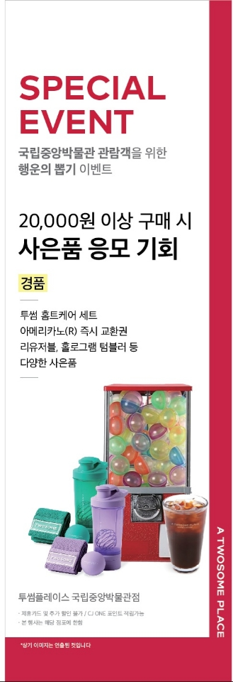 SPECIAL EVENT국립중앙박물관 관람객을 위한 행운의 뽑기 이벤트20,000원 이상 구매 시 사은품 응모 기회경품투썸 홈트케어 세트아메리카노® 즉시 교환권리유저블, 홀로그램 텀블러 등다양한 사은품투썸플레이스 국립중앙박물관점제휴카드 및 추가할인 불가 / CJ ONE 포인트 적립가능본 행사는 해당 점포에 한함