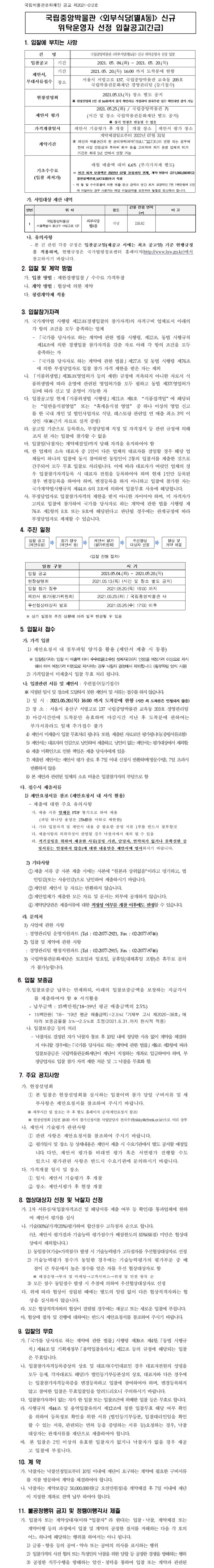 국립중앙박물관 <외부식당(별A동)> 신규 위탁운영자 선정 입찰공고(긴급)1. 입찰에 부치는 사항건명 국립중앙박물관 <외부식당(별A동> 신규 위탁운영자 선정 입찰 입찰공고 기간 2021. 05. 04.(화) ~ 2021. 05. 20.(목) 제안서, 부대서류접수 기간 2021.05. 20.(목) 16:00 까지 도착분에 한함 장소 서울시 서빙고로 137, 국립중앙박물관 교육동 203호 국립박물관문화재단 경영관리팀 (등기접수) 현장설명회 2021.05.13.(목) 장소 별도 공지 ※ 현장설명회 1일 전 16:00까지 참가 확인서를 작성하여 전자우편 접수 확인자만 참석 가능 제안서 평가 2021.05.25.(화) / 국립중앙박물관 內 (시간 및 장소 국립박물관문화재단 별도 공지) ※ 상기 일정은 변동될 수 있음 가격개찰일시 제안서 기술평가 후 개찰 개찰 장소 제안서 평가 장소 계약기간 계약체결일로부터 2022년 07월 31일※ 재단과 박물관간의 현 관리위탁계약(‘19.8.1.~‘22.7.31.)이 연장 되는 경우에한해 사업 안정성과 투자비 회수 등을 고려하여 차기 운영 업체의 허가기간은 최대 5년 안에서 연장 가능 기초수수료 (입찰 최저가)매월 매출액 대비 6.6% (부가가치세 별도)ㅇ 연간 최저 보장액은 2022년 07월 31일까지 면제, 계약 연장시 금71,000,000원(금칠천일백만원,VAT포함)추가 적용- 매 월 말 수수료율에 따른 매출 정산 금액이 연간 최저 보장액인 7천 1백만원에 1/12에 미달하는 경우 사용자는 해당 미달금액을 보전하여 월할로 정산해야 합니다.가. 사업대상 재산 내역연번 위 치 용도 건물 전용 면적 (㎡) 비 고 1 국립중앙박물관 서울특별시 용산구 서빙고로 137 외부식당 별A동 식당 158.62나. 유의사항- 본 건 관련 각종 규정은 입찰공고일(재공고 시에는 최초 공고일) 기준 현행규정을 적용하며, 현행규정은 국가법령정보센터 홈페이지(http://www.law.go.kr)에서 참고하시기 바랍니다.2. 입찰 및 계약 방법가. 입찰 방법 : 제한경쟁입찰 / 수수료 가격투찰나. 계약 방법 : 협상에 의한 계약다. 청렴계약제 적용3. 입찰참가자격가. 국가계약법 시행령 제12조(경쟁입찰의 참가자격)의 자격구비 업체로서 아래의 각 항의 조건을 모두 충족하는 업체- 「국가를 당사자로 하는 계약에 관한 법률 시행령, 제12조, 동법 시행규칙 제14조에 의한 경쟁입찰 참가자격을 갖춘 자로 아래 각 항의 조건을 모두 충족하는 자- 「국가를 당사자로 하는 계약에 관한 법률」제27조 및 동법 시행령 제76조에 의한 부정당업자로 입찰 참가 자격 제한을 받은 자는 제외나. 「식품위생법」제38조(영업허가 등의 제한) 규정에 저촉되지 아니한 자로서 식품위생법에 따라 운영에 관련된 영업허가를 모두 필하고 동법 제37(영업허가 등)에 따라 신고 및 운영이 가능한 자다. 입찰공고일 현재「식품위생법 시행령」제21조 제8호 “식품접객업”에 해당되는 “일반음식점영업” 또는 “휴게음식점 영업” 중 하나 이상의 영업 신고를 한 국내 개인 및 법인사업자로 식당, 레스토랑 관련업 연 매출 최소 3억 이상인 자(※근거 자료로 실적 증빙)라. 공고일 기준으로 등록취소, 부정당업체 지정 및 자격정지 등 관련 규정에 의해 조치 된 자는 입찰에 참가할 수 없음마. 입찰일(낙찰자는 계약체결일)까지 당해 자격을 유지하여야 함바. 한 업체의 소속 대표자 중 1인이 다른 업체의 대표자를 겸임할 경우 해당 업체들이 하나의 입찰에 동시 참여하면 동일인이 2통의 입찰서를 제출한 것으로 간주되어 모두 무효 입찰로 처리됩니다. 이에 따라 대표자가 여럿인 업체의 경우 입찰참가자격등록 시 대표자 전원을 등록하여야 하며 현재 1인만 등록된 경우 변경등록을 하여야 하며, 변경등록을 하지 아니하고 입찰에 참가한 자는 국가계약법시행규칙 제44조 6의 3호에 의하여 입찰무효 사유에 해당합니다.사. 부정당업자로 입찰참가자격의 제한을 받지 아니한 자이어야 하며, 미 자격자가 고의로 입찰에 참가하여 국가를 당사자로 하는 계약에 관한 법률 시행령 제 76조 제1항의 8호 또는 9호에 해당된다고 판단될 경우에는 관계규정에 따라 부정당업자로 제재할 수 있습니다.4. 추진 일정입찰 공고 (제안요청)참가 접수 (제안서 등)제안서 평가 (평가위원회)우선협상 대상자 선정협상 및계약 체결<입찰 진행 절차>일정 구분 시 기입찰 공고2021.05.04.(화) ~ 2021.05.20.(목)현장설명회 2021.05.13.(목) (시간 및 장소 별도 공지)입찰 참가 접수 2021.05.20.(목) 16:00 까지제안서 평가(평가위원회) 2021.05.25.(화) / 국립중앙박물관 내우선협상대상자 발표 2021.05.26.(수) 17:00 이후※ 상기 일정은 추진 상황에 따라 일부 변경될 수 있음5. 입찰서 접수가. 가격 입찰1) 제안요청서 내 첨부파일 양식을 활용 (제안서 제출 시 동봉)※ 입찰참가자는 입찰 시 매출액 대비 수수료율(소수점 첫째자리까지 인정)을 예정가격 이상으로 제시해야 하며 예정가격 미만으로 제시하는 경우 낙찰자 결정에서 제외됩니다. (첨부파일 양식 사용)2) 가격입찰서 미제출시 입찰 무효 처리 됩니다.나. 입찰관련 서류 및 제안서 : 우편접수(등기접수)※ 지정된 일시 및 장소에 도달하지 못한 제안서 및 서류는 접수를 하지 않습니다.1) 일 시 : 2021.05.20.(목) 16:00 까지 도착분에 한함 (시간 외 도착분은 인정되지 않음)2) 장 소 : 서울시 용산구 서빙고로 137 국립중앙박물관 교육동 203호 경영관리팀3) 마감시간안에 도착분만 유효하며 마감시간 지난 후 도착분에 관하여는 부가서류라도 일체 추가접수 불가4) 제안서 미제출시 입찰 무효처리 됩니다. 또한, 제출된 자료로만 평가됩니다,(증빙서류포함)5) 제안서는 대표자의 인감으로 날인하여 제출하고, 날인이 없는 제안서는 평가대상에서 제외함.6) 제출 미확인으로 인한 책임은 제출 당사자에게 있음7) 제출된 제안서는 제안서 평가 종료 후 7일 이내 신청시 반환하며(방문수령), 7일 초과시 반환하지 않음8) 본 제안과 관련된 일체의 소요 비용은 입찰참가자의 부담으로 함다. 접수시 제출서류1) 제안요청서를 참조 (제안요청서 내 서식 활용)- 제출에 대한 주요 유의사항가. 제출 서류 일체를 PDF 형식으로 하여 제출(파일 하나당 용량은 15MB를 이하로 제한함)나. 기타 입찰자격 및 제안서 내용 중 필요한 증빙 서류 1부를 반드시 첨부할것다. 제출사항의 허위작성이 판명될 경우 낙찰자에서 제외 될 수 있음라. 적격증빙을 위하여 제출한 서류(증빙 기관, 담당자, 연락처가 없거나 불확실한 증빙서류는 인정하지 않음)에 대한 내용만을 제안서에 명시하시기 바랍니다.2) 기타사항①제출 서류 중 사본 제출 시에는 사본에 “원본과 상위없음”이라고 명기하고, 법인임감(또는 사용인감)으로 날인하여 제출하시기 바랍니다.②제안된 제안서 등 자료는 반환하지 않습니다.③제안업체가 제출한 모든 자료 및 문서는 외부에 공개하지 않습니다.④ 계약담당관은 제출서류에 대한 적정성 여부를 개찰 이후에도 판정할 수 있습니다.라. 문의처1) 사업에 관한 사항: 경영관리팀 운영지원파트 (Tel : 02-2077-2921, Fax : 02-2077-9746)2) 입찰 및 계약에 관한 사항: 경영관리팀 행정지원파트 (Tel : 02-2077-2915, Fax : 02-2077-9746)3) 국립박물관문화재단은 토요일과 일요일, 공휴일(대체휴일 포함)은 휴무로 문의가 불가능합니다.6. 입찰 보증금가.입찰보증금 납부는 면제하되, 아래의 입찰보증금액을 보장하는 지급각서를 제출하여야 함 ※ 서식활용- 납부금액 : 15백만원(‘18~19년 평균 매출금액의 2.5%)* 15백만원(‘18~‘19년 평균 매출금액)×2.5%(「기재부 고시 제2020-38호」에 따라 보증금율을 5%→2.5%로 조정(2021.6.31.까지 한시적 적용)나. 입찰보증금 등의 처리- 낙찰자로 결정된 자가 낙찰자 통보 후 10일 내에 정당한 사유 없이 계약을 체결하지 아니할 경우에는「국가를 당사자로 하는 계약에 관한 법률」제9조 제3항에 따라 입찰보증금은 국립박물관문화재단이 재단이 지정하는 계좌로 입금하여야 하며, 부정당업자로 입찰 참가 자격 제한 처분 및 그 낙찰을 무효화 함.7. 주요 공지사항가. 현장설명회① 본 입찰은 현장설명회를 실시하는 입찰이며 참가 당일 구비서류 및 세부사항은 제안요청서를 참조하여 주시기 바랍니다.※ 세부시간 및 장소는 추 후 별도 홈페이지 공지(제안요청서 참조)※ 현장설명회 1일전 16:00 까지 참가신청서를 사업담당자 전자우편(nikky@cfnmk.or.kr)으로 미리 송부나. 제안서 기술평가 관련사항① 관련 사항은 제안요청서를 참조하여 주시기 바랍니다.② 평가일시 및 장소 등 상세내용은 제안서 제출 시 수요기관에서 별도 공지할 예정입니다. 다만, 제안서 평가를 비대면 평가 혹은 서면평가 진행할 수도 있으니 평가관련 사항은 반드시 수요기관에 문의하시기 바랍니다.다. 가격개찰 일시 및 장소① 일시: 제안서 기술평가 후 개찰② 장소: 제안서평가 후 현장 개찰8. 협상대상자 선정 및 낙찰자 선정가. 1차 서류심사(입찰자격조건 및 해당서류 제출 여부 등 확인)를 통과업체에 한하여 제안서 평가를 실시나. 기술(80%)/가격(20%)평가하여 합산점수 고득점자 순으로 합니다.(단, 제안서 평가결과 기술능력 평가점수가 배점한도의 85%(68점) 미만은 협상대상에서 제외합니다.)1) 동일점수(기술+가격점수) 발생 시 기술능력평가 고득점자를 우선협상대상자로 선정2) 기술능력평가 점수가 동일한 경우에는 기술능력평가의 평가부문 중 배점이 큰 부문에서 높은 점수를 얻은 자를 우선 협상대상자로 함※ 매장운영→투자 및 마케팅→고객서비스→위생 및 안전 항목 순3) 모든 점수 동일점수 발생 시 추첨에 의하여 우선협상대상자로 선정다. 위에 따라 협상이 성립된 때에는 별도의 알림 없이 다른 협상적격자와는 협상을 실시하지 않습니다.라. 모든 협상적격자와의 협상이 결렬될 경우에는 재공고 또는 새로운 입찰에 부칩니다.마, 협상에 절차 및 진행에 대하여는 반드시 제안요청서를 참조하여 주시기 바랍니다.9. 입찰의 무효가.「국가를 당사자로 하는 계약에 관한 법률」시행령 제39조 제4항,「동법 시행규칙」제44조및 기획재정부「용역입찰유의서」제12조 등의 규정에 해당되는 입찰은 무효입니다.나. 입찰참가자격등록증상의 상호 및 대표자(수인대표인 경우 대표자전원의 성명을 모두 등재, 각자대표도 해당)가 법인등기부등본상의 상호, 대표자와 다른 경우에는 입찰참가자격등록증을 변경등록하고 입찰에 참여하여야 하며, 변경등록하지 않고 참여한 입찰은 무효입찰임을 알려드리오니 주의하시기 바랍니다.다. 입찰참가자격이 없는 자가 한 입찰 또는 입찰조건에 위배한 입찰 등은 무효로 합니다.라. 시행규칙 제44조 및 용역입찰유의서 제12조에 정한 입찰무효 해당 여부 확인을 위하여 등록정보 확인을 위한 서류 (법인등기부등본, 입찰대리인임을 확인할 수 있는 서류, 관련되는 면허 등을 증명하는 서류 등)요청하는 경우, 낙찰대상자는 관계서류를 재단으로 제출하여야 합니다.바.본 입찰은 2인 이상의 유효한 입찰자가 없거나 낙찰자가 없을 경우 재공고 입찰에 부칩니다.10. 계 약가. 낙찰자는 낙찰선정일로부터 10일 이내에 재단이 요구하는 계약에 필요한 구비서류를 지참 방문하여 계약을 체결하여야 합니다.나. 낙찰자는 계약보증금 50,000,000원(금 오천만원정)을 계약체결 후 7일 이내에 재단이 지정한 계좌로 전액 납부 하여야 합니다.11. 불공정행위 금지 및 청렴이행각서 제출가. 입찰자 또는 계약상대자(이하“입찰자”라 한다)는 입찰·낙찰, 계약체결 또는 계약이행 등의 과정에서 입찰 및 계약의 공정한 질서를 저해하는 다음 각 호의 어느 하나에 해당하는 행위를 하여서는 아니 됩니다.1) 금품·향응 등의 공여·약속 또는 공여의 의사를 표시하는 행위2) 입찰가격의 사전 협의 또는 특정인의 낙찰을 위한 담합 등 공정한 경쟁을 방해하는 행위3) 공정한 직무수행을 방해하는 알선·청탁을 통하여 입찰 또는 계약과 관련된 