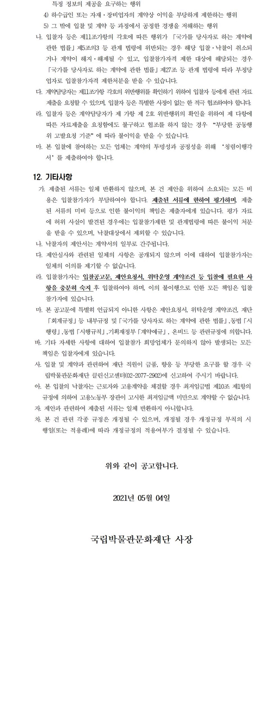특정 정보의 제공을 요구하는 행위4) 하수급인 또는 자재·장비업자의 계약상 이익을 부당하게 제한하는 행위5) 그 밖에 입찰 및 계약 등 과정에서 공정한 경쟁을 저해하는 행위나. 입찰자 등은 제11조가항의 각호에 따른 행위가 「국가를 당사자로 하는 계약에 관한 법률」제5조의3 등 관계 법령에 위반되는 경우 해당 입찰·낙찰이 취소되거나 계약이 해지·해제될 수 있고, 입찰참가자격 제한 대상에 해당되는 경우 「국가를 당사자로 하는 계약에 관한 법률」제27조 등 관계 법령에 따라 부정당업자로 입찰참가자격 제한처분을 받을 수 있습니다.다. 계약담당자는 제11조가항 각호의 위반행위를 확인하기 위하여 입찰자 등에게 관련 자료제출을 요청할 수 있으며, 입찰자 등은 특별한 사정이 없는 한 적극 협조하여야 합니다.라. 입찰자 등은 계약담당자가 제 가항 제 2호 위반행위의 확인을 위하여 제 다항에 따른 자료제출을 요청함에도 불구하고 협조를 하지 않는 경우 “부당한 공동행위 고발요청 기준”에 따라 불이익을 받을 수 있습니다.마. 본 입찰에 참여하는 모든 업체는 계약의 투명성과 공정성을 위해 ‘청렴이행각서’를 제출하여야 합니다.12. 기타사항가. 제출된 서류는 일체 반환하지 않으며, 본 건 제안을 위하여 소요되는 모든 비용은 입찰참가자가 부담하여야 합니다. 제출된 서류에 한하여 평가하며, 제출된 서류의 미비 등으로 인한 불이익의 책임은 제출자에게 있습니다. 평가 자료에 허위 사실이 발견된 경우에는 입찰참가제한 및 관계법령에 따른 불이익 처분을 받을 수 있으며, 낙찰대상에서 제외할 수 있습니다.나. 낙찰자의 제안서는 계약서의 일부로 간주됩니다.다. 제안심사와 관련된 일체의 사항은 공개되지 않으며 이에 대하여 입찰참가자는 일체의 이의를 제기할 수 없습니다.라. 입찰참가자는 입찰공고문, 제안요청서, 위탁운영 계약조건 등 입찰에 필요한 사항을 충분히 숙지 후 입찰하여야 하며, 이의 불이행으로 인한 모든 책임은 입찰참가자에 있습니다.마. 본 공고문에 특별히 언급되지 아니한 사항은 제안요청서, 위탁운영 계약조건, 재단「회계규정」등 내부규정 및「국가를 당사자로 하는 계약에 관한 법률」,동법「시행령」,동법「시행규칙」,기획재정부「계약예규」, 온비드 등 관련규정에 의합니다.바. 기타 자세한 사항에 대하여 입찰참가 희망업체가 문의하지 않아 발생되는 모든 책임은 입찰자에게 있습니다.사. 입찰 및 계약과 관련하여 재단 직원이 금품, 향응 등 부당한 요구를 할 경우 국립박물관문화재단 클린신고센터(02-2077-2902)에 신고하여 주시기 바랍니다.아. 본 입찰의 낙찰자는 근로자와 고용계약을 체결할 경우 최저임금법 제10조 제1항의 규정에 의하여 고용노동부 장관이 고시한 최저임금액 미만으로 계약할 수 없습니다.자. 제안과 관련하여 제출된 서류는 일체 반환하지 아니합니다.차. 본 건 관련 각종 규정은 개정될 수 있으며, 개정될 경우 개정규정 부칙의 시행일(또는 적용례)에 따라 개정규정의 적용여부가 결정될 수 있습니다.위와 같이 공고합니다.2021년 05월 04일국립박물관문화재단 사장