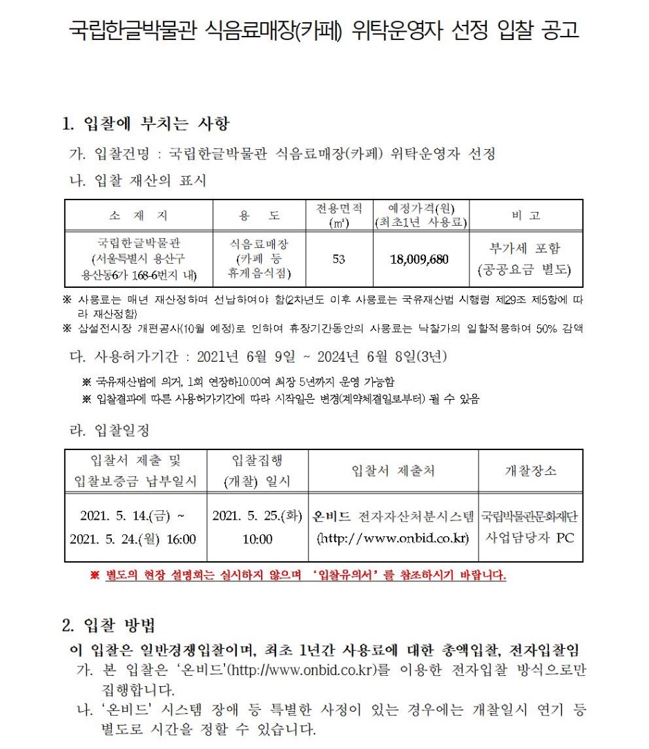 국립한글박물관 식음료매장(카페) 위탁운영자 선정 입찰 공고1. 입찰에 부치는 사항가. 입찰건명 : 국립한글박물관 식음료매장(카페) 위탁운영자 선정나. 입찰 재산의 표시소재지 용도 전용면적 (㎡) 예정가격(원) (최초1년 사용료) 비 고 국립한글박물관 (서울특별시 용산구용산동6가 168-6번지 내) 식음료매장 (카페 등 휴게음식점) 53 18,009,680 부가세 포함 (공공요금 별도)※ 사용료는 매년 재산정하며 선납하여야 함(2차년도 이후 사용료는 국유재산법 시행령 제29조 제5항에 따라 재산정함) ※ 상설전시장 개편공사(10월 예정)로 인하여 휴장기간동안의 사용료는 낙찰가의 일할적용하여 50% 감액다. 사용허가기간 : 2021년 6월 9일 ~ 2024년 6월 8일(3년)※ 국유재산법에 의거, 1회 연장하10:00여 최장 5년까지 운영 가능함※ 입찰결과에 따른 사용허가기간에 따라 시작일은 변경(계약체결일로부터) 될 수 있음라. 입찰일정입찰서 제출 및 입찰보증금 납부일시 입찰집행 (개찰) 일시 입찰서 제출처 개찰장소 2021. 5. 14.(금) ~2021. 5. 24.(월) 16:00 2021. 5. 25.(화) 10:00 온비드 전자자산처분시스템 (http://www.onbid.co.kr) 국립박물관문화재단 사업담당자 PC※ 별도의 현장 설명회는 실시하지 않으며 ‘입찰유의서’를 참조하시기 바랍니다.2. 입찰 방법이 입찰은 일반경쟁입찰이며, 최초 1년간 사용료에 대한 총액입찰, 전자입찰임가. 본 입찰은 ‘온비드’(http://www.onbid.co.kr)를 이용한 전자입찰 방식으로만 집행합니다.나. ‘온비드’ 시스템 장애 등 특별한 사정이 있는 경우에는 개찰일시 연기 등 별도로 시간을 정할 수 있습니다. 3. 입찰참가 자격가. 입찰 마감일까지 법인 또는 만 20세 이상 개인으로서 직접운영하여야 함(양도 불가)나. 해당 국유재산에 대하여 현장 확인하고, 제시하는 계약조건을 이행할 자다. ‘온비드’ 회원으로 등록하고 입찰보증금을 납부한 자라. 「국가를 당사자로 하는 계약에 관한 법률 시행령」 제12조, 동법 시행규칙 제14조에 의한 경쟁입찰 참가자격을 갖춘 자로 아래 각 조건을 모두 충족하는 자※「국가를 당사자로 하는 계약에 관한 법률」제27조 및 동법 시행령 제76조에 의한 부정당업자로 입찰 참가 자격 제한을 받은 자는 제외마. 「국가를 당사자로 하는 계약에 관한 법률 시행령」 제76조에 의한 입찰 참가자격 제한에 해당하지 않는 자바. 행정기관으로부터 영업허가 취소 또는 영업정지, 과태료·벌금등의 처분을 받지 아니하였고, 입찰시 국세 및 지방세 체납이 없는 자사. 「식품위생법」 제38조(영업허가 등의 제한) 규정에 저촉되지 아니한 자4. 입찰서 제출가. 입찰서는 반드시 ‘온비드’의 인터넷 입찰공고를 이용하여 입찰서를 제출합니다.나. 입찰서의 제출은 ‘온비드’ 입찰화면에서 입찰서를 송신하는 방법으로 하되,입찰서의 제출시간은 입찰서가 ‘온비드’서버에 접수된 시점을 기준으로 합니다.다. 입찰서는 입찰마감시간까지 제출하여야 하며, 입찰서 제출 후 화면상 응답메시지를 확인하는 등의 방법으로 본인의 입찰서가 이상 없이 제출되었음을직접 확인하여야 합니다. 미확인 또는 오류로 인하여 제출되지 않은 사항에대해서는 입찰자가 책임을 부담하여야 하며, 입찰자는 제출한 입찰서를 변경 또는 취소할 수 없습니다.라. 동일인이 2회 이상 입찰서를 제출하거나 입찰보증금을 납부하지 않은 입찰서는 모두 무효처리 됩니다.마. 본 입찰에 2인 이상의 공동참가 및 대리입찰은 불가능합니다.5. 현장설명회 개최하지 않음이번 입찰에서는 현장설명회를 진행하지 않으므로 입찰 참가 전 반드시 현장을 방문하여 주변 환경 및 입지, 유동 인구 등을 분석 및 확인 후 입찰에 참여하시기 바라며, 확인하지 않아 발생하는 책임 및 불이익은 입찰 참가자 본인에게 있습니다.