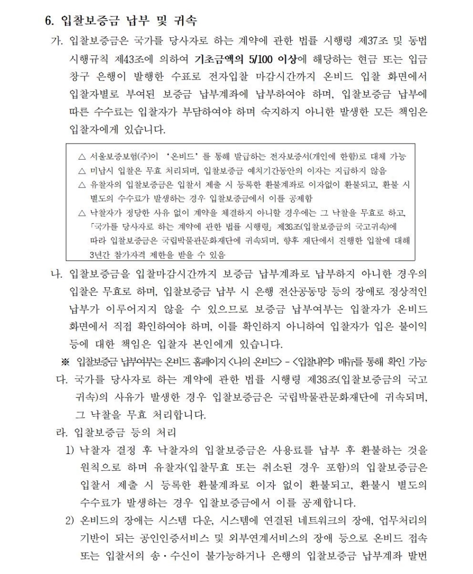및 은행대사 작업 등에 장애가 있는 경우로 입찰이 연기되었을 경우 연기 이전에 정상적으로 납부된 입찰보증금은 개찰일시까지 보증금 납부계좌에 보관합니다.- 본 입찰은 온비드 상의 전자입찰로만 진행되므로 입찰 관련 법령, 전자입찰 관련 법령, 입찰공고 사항, 인터넷입찰참가자준수규칙, 공고문 상의 조건 및 유의사항 등을 사전에 충분히 숙지하고 입찰에 참가하여야 하며, 숙지하지 못하여 발생한 모든 책임은 입찰자에게 있습니다.- 전자입찰 이용안내 : 온비드 콜센터 ☎ 1588-5321- 입찰에 관한 진행사항 안내 (온비드, http://www.onbid.co.kr)* 입찰서 제출여부 : 나의온비드/입찰내역관리/입찰내역/입찰진행목록* 입찰보증금 납부여부 : 나의온비드/입찰내역관리/입찰내역/입찰진행목록/물건명 클릭* 입찰결과 : 나의온비드/입찰내역관리/입찰내역/입찰결과목록마. 낙찰자로 결정된 자가 낙찰자 통보 후 7일 내에 정당한 사유 없이 계약을 체결하지 아니할 경우에는「국가를 당사자로 하는 계약에 관한 법률」제9조 제3항에 따라 입찰보증금은 국립박물관문화재단에 귀속되며, 향후 재단에서 진행한 입찰에 대해 3년간 참가자격 제한을 받게 됩니다.7. 낙찰자의 결정 방법입찰마감일까지 제출한 자 중에서 예정가격 이상으로 입찰한 자 중에서 최고가격으로 입찰한 자※ 2인 이상 참여한 유효한 입찰로써 예정가격 이상으로 입찰한 자 중 최고가격으로 입찰한 자를 ‘온비드’에서 낙찰자로 결정합니다.※ 동일 최고가격 입찰자가 2인 이상인 경우에는 ‘온비드’ 난수발생기에 의한 무작위 추첨방식으로 낙찰자를 결정합니다.8. 계약 및 사용료, 보증금 납부방법가. 낙찰자는 낙찰일로부터 7일 이내에 관계법령의 규정에 의하여 필요한 관계서류를 첨부하여 계약체결을 완료하여야 합니다.나. 낙찰자는 계약보증금 6,000,000원을 계약체결 후 7일 이내에 재단이 지정한계좌로 전액 납부 하여야 합니다.다. 사용료는 매년 1년 단위로 납부하며, 1차연도의 사용료는 입찰가격으로 하고, 