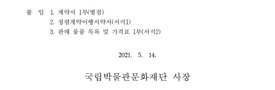 [서식1] 청렴계약이행 서약서청렴계약이행서약서당사는 부패 없는 투명한 기업경영과 공정한 행정이 사회발전과 국가 경쟁력에 중요한 관건이 됨을 깊이 인식하며, 청렴계약제 시행 취지에 적극 호응하여 국립박물관문화재단에서 시행하는 국립진주박물관 식음료매장 위탁운영 사업자 선정 입찰에 참여함에 있어 당사의 임직원과 대리인은1. 입찰가격의 유지나 특정인의 낙찰을 위한 담합을 하거나 다른 업체와 협정, 결의, 합의하여 입찰의 자유경쟁을 부당하게 저해하는 일체의 불공정한 행위를 않겠습니다.○ 이를 위반하여 특정인의 낙찰을 위하여 담합을 주도한 것이 사실로 드러날 경우, 국립박물관문화재단에서 발주하는 입찰에 입찰참가자격제한 처분을 받은 날로부터 2년 동안 참가하지 않겠으며,○ 입찰자간에 서로 상의하여 미리 입찰가격을 협정하거나 특정인의 낙찰을 위하여 담합을 한 사실이 드러날 경우, 국립박물관문화재단에서 발주하는 입찰에 입찰참가자격제한 처분을 받은 날로부터 1년 동안 참여하지 않고,○ 위와 같이 담합 등 불공정행위를 한 사실이 드러날 경우, 독점규제 및 공정거래에 관한 법률에 따라 공정거래위원회에 국립박물관문화재단이 고발하여 과징금 등을 부과토록 하는데 이의를 제기하지 않겠습니다.2. 입찰, 계약체결 및 계약이행 과정에서 관계 임직원에게 직·간접적으로 금품·향응 등(친인척 등에 대한 부정한 취업 제공 포함)의 뇌물이나 부당한 이익을 제공하지 않겠습니다.○ 이를 위반하여 입찰, 계약의 체결 또는 계약이행과 관련하여 관계 임직원에게 금품·향응 등 (친인척 등에 대한 부정한 취업 제공 포함)