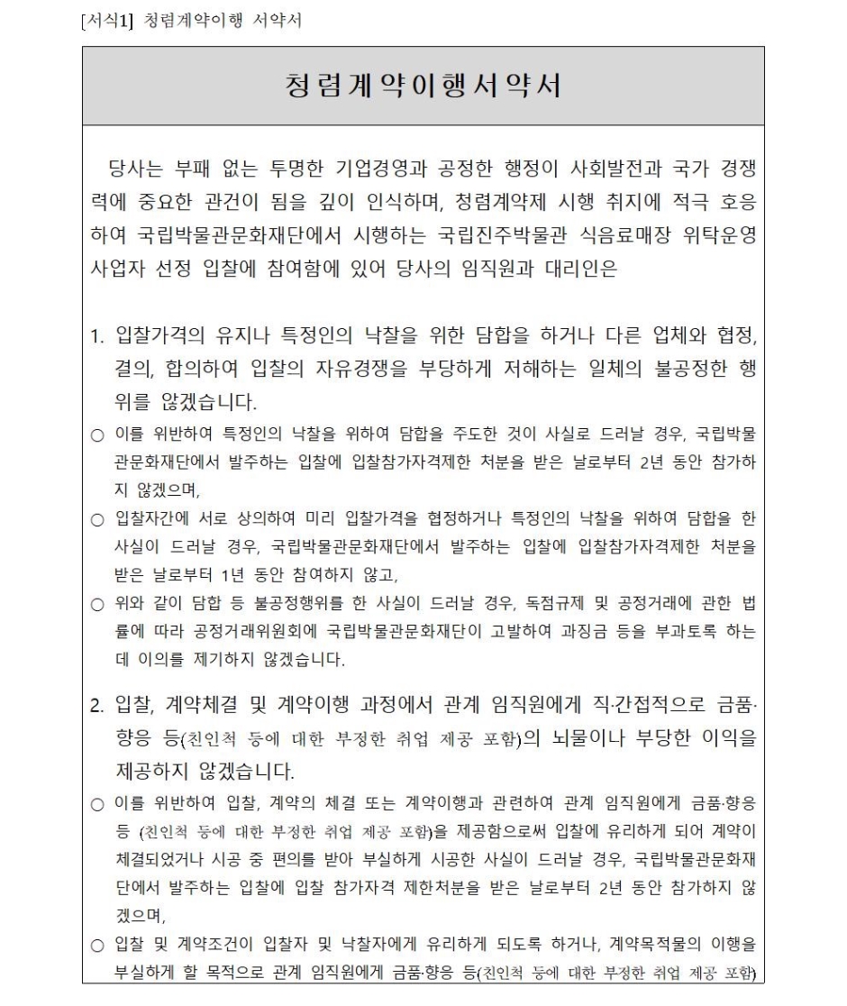 을 제공함으로써 입찰에 유리하게 되어 계약이 체결되었거나 시공 중 편의를 받아 부실하게 시공한 사실이 드러날 경우, 국립박물관문화재단에서 발주하는 입찰에 입찰 참가자격 제한처분을 받은 날로부터 2년 동안 참가하지 않겠으며, ○ 입찰 및 계약조건이 입찰자 및 낙찰자에게 유리하게 되도록 하거나, 계약목적물의 이행을 부실하게 할 목적으로 관계 임직원에게 금품·향응 등(친인척 등에 대한 부정한 취업 제공 포함)을 제공한 사실이 드러날 경우, 국립박물관문화재단에서 발주하는 입찰에 입찰참가자격제한 처분을 받는 날로부터 1년 동안 참가하지 않겠습니다.3. 입찰, 계약체결 및 계약이행과 관련하여 관계 임직원에게 금품·향응 등(친인척 등에 대한 부정한 취업 제공 포함)을 제공한 사실이 드러날 경우, 계약체결 이전의 경우에는 낙찰자결정 취소, 공사 착공 전에는 계약취소, 공사착공이후에는 발주처에서 전체 또는 일부계약을 해지하여도 감수하고 민·형사상 이의를 제기하지 않겠습니다.4. 회사 임직원이 관계 임직원에게 금품·향응 등(친인척 등에 대한 부정한 취업 제공 포함)을 제공하거나 담합 등 불공정 행위를 하지 않도록 하는 회사윤리강령과 내부비리 제보자에 대해서도 일체의 불이익처분을 하지 않는 사규를 제정토록 노력하겠습니다.5. 본건 관련 하도급계약체결 및 이행에 있어서 하도급자로부터 금품을 수수하거나 부당 또는 불공정한 행위를 하지 않겠습니다.위 청렴계약이행서약은 상호신뢰를 바탕으로 한 약속으로서 반드시 지킬 것이며, 낙찰자로 결정될 시, 본 서약내용을 그대로 계약특수조건으로 계약하여 이행하고, 입찰참가자격제한, 계약해지 등 국립박물관문화재단의 조치와 관련하여 당사가 국립박물관문화재단을 상대로 손해배상을 청구하거나 당사를 배제하는 입찰에 관하여 민·형사상 이의를 제기하지 않을 것을 서약합니다.20년월일서약자 :법인명대표자 :(인)국립박물관문화재단 사장귀하