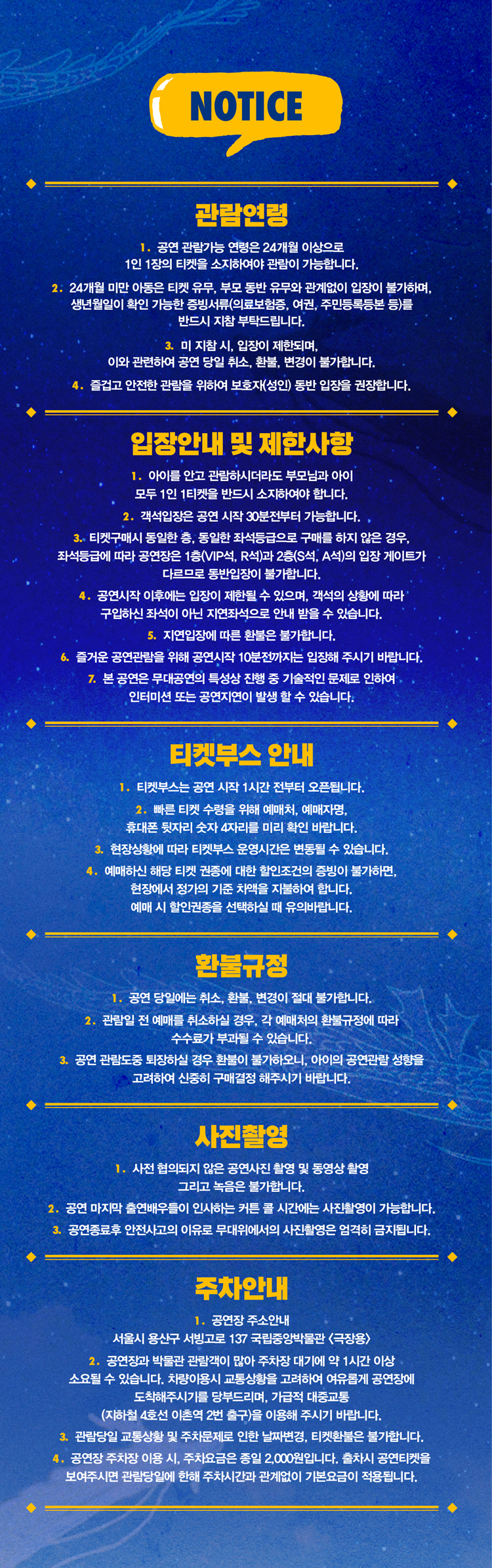NOTICE 관람연령 공연 관람가능 연령은 24개월 이상으로 1인 1장의 티켓을 소지하여야 관람이 가능합니다. 2. 24개월 미만ㅇ ㅏ동은 티켓 유무, 부모 동반 유무와 관계없이 입장이 불가하며, 생년월일이 확인 가능한 증빙서류(의료보험증, 여권, 주민등록등본 등)를 반드시 지참 부탁드립니다. 3. 미 지참 시, 입장이 제한되며, 이와 관련하여 공연 당일 취소, 환불, 변경이 불가합니다. 4. 즐겁고 안전한 관람을 위하여 보호자(성인) 동반 입장을 권장합니다. 입장안내 및 제한사항 1. 아이를 안고 관람하시더라도 부모님과 아이 모두 1인 1티켓을 반드시 소지하여야 합니다. 2. 객석입장은 공연 시작 30분전부터 가능합니다. 3. 티켓구매시 동일한 층, 동일한 좌석등급으로 구매를 하지 않는 경우, 좌석등급에 따라 공연장은 1층(VIP석, R석)과 2층(S석, A석)의 입장 게이트가 다르므로 동반입장이 불가합니다. 공연시작 이후에는 입장이 제한될 수 있으며, 객석의 상황에 따라 구입하신 좌석이 아닌 지연좌석으로 안내 받을 수 있습니다. 5. 지연입장에 따른 환불은 불가합니다. 6. 즐거운 공연관람을 위해 공연시작 10분전까지는 입장해 주시기 바랍니다. 7. 본 공연은 무대공연의 특성상 진행 중 기술적인 문제로 인하여 인터미션 또는 공연지연이 발생 할 수 있습니다. 티켓부스 안내 1. 티켓부스는 공연 시작 1시간 전부터 오픈됩니다. 2. 빠른 티켓 수령을 위해 예매처, 예매자명, 휴대폰 뒷자리 숫자 4자리를 미리 확인 바랍니다. 3. 현장상황에 따라 티켓부스 운영시간은 변동될 수 있습니다. 4. 예매하신 해당 티켓 권종에 대한 할인조건의 증빙이 불가하면, 현장에서 정가의 기준 차액을 지불하여 합니다. 예매 시 할인권종을 선택하실 때 유의바랍니다. 환불규정 1. 공연 당일에는 취소, 환불, 변경이 절대 불가합니다. 2. 관람일 전 예매를 취소하실 경우, 각 예매처의 환불규정에 따라 수수료가 부과될 수 있습니다. 3. 공연 관람도중 퇴장하실 경우 환불이 불가하오니, 아이의 공연관람 성향을 고려하여 신중히 구매결정 해주시기 바랍니다. 사진촬영 1. 사전 협의되지 않은 공연사진 촬영 및 동영상 촬영 그리고 녹음은 불가합니다. 2. 공연 마지막 출연배우들이 인사하는 커튼 콜 시간에는 사진촬영이 가능합니다. 3. 공연종료 후 안전사고의 이유로 무대위에서의 사진촬영은 엄격히 금지됩니다. 주차안내 1. 공연장 주소 안내 서울시 용산구 서빙고로 137 국립중앙박물관 (극장용) 2. 공연장과 박물관 관람객이 많아 주차장 대기에 약 1시간 이상 소요될 수 있습니다. 차량이용시 교통상황을 고려하여 여유롭게 공연장에 도착해주시기를 당부드리며, 가급적 대중교통 (지하철 4호선 이촌역 2번출구)을 이용해 주시기 바랍니다. 3. 관람당일 교통상황 및 주차문제로 인한 날짜변경, 티켓환불은 불가합니다. 4. 공연장 주차장 이용 시, 주차요금은 종일 2,000원 입니다. 출차시 공연티켓을 보여주시면 관람당일에 한해 주차시간과 관계없이 기본요금이 적용됩니다. 