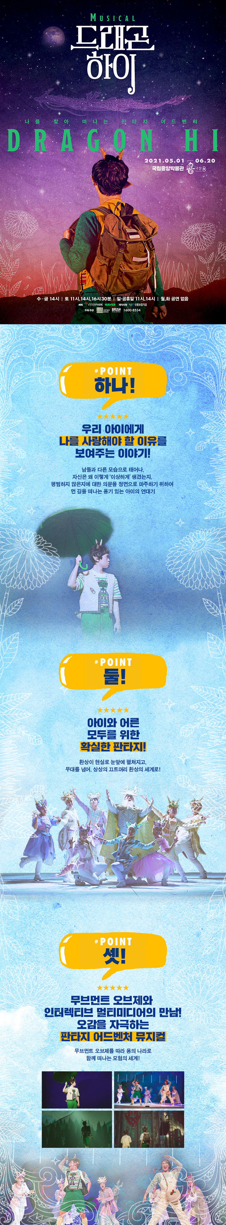 POINT 하나 우리 아이에게 나를 사랑해야 할 이유를 보여주는 이야기! 남들과 다른 모습으로 태어나 자신은 왜 이렇게 '이상하게' 생겼는지, 평범하지 않은지에 대한 의문을 정면으로 마주하기 위하여 먼 길을 떠나는 용기 있는 아이의 연대기 POINT 둘! 아이와 어른 모두를 위한 확실한 판타지! 환상이 현실로 눈앞에 펼쳐지고 무대를 넘어, 상상의 끄트머리 환상의 세계로 POINT 셋! 무브먼트 오브제와 인터렉티브 멀티미디어의 만남! 오감을 자극하는 판타지 어드벤처 뮤지컬 무브먼트 오브제를 따라 용의 나라로 함께 떠나는 모험의 세계!