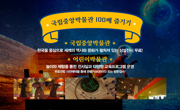 국립중앙박물관 100배 즐기기 국립중앙박물관 한국을 중심으로 세계의 역사와 문화가 펼쳐져 있는 상설전시 무료! 어린이 박물관 놀이와 체험을 통한 전시실과 다양한 교육프로그램 운영 무료관람 사전예약을 통해 관람가능(온라인 또는 방문접수)