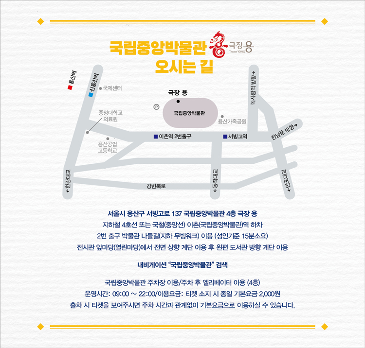 국립중앙박물관 극장용 오시는 길 서울시 용산구 서빙고로 137 국립중앙박물관 4층 극장 용 지하철 4호선 또는 국철(중앙선) 이촌(국립중앙박물관)역 하차 2번 출구 박물관 나들길(지하 무빙워크) 이용 (성인기준 15분소요) 전시관 앞마당(열린마당)에서 전면 상향 계단 이용 후 왼편 도서관 방향 계단 이용 내비게이션 '국립중앙박물관' 검색 국립중앙박물관 주차장 이용/주차 후 엘리베이터 이용 (4층) 운영시간 :09:00 ~ 22:00 / 이용요금 : 티켓 소지 시 종일 기본요금 2,000원 출차 시 티켓을 보여주시면 주차 시간과 관계없이 기본요금으로 이용하실 수 있습니다.