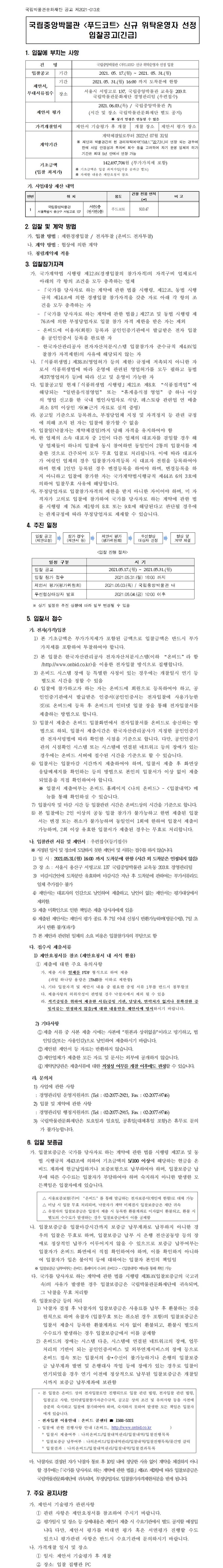 국립박물관문화재단 공고 제2021-013호국립중앙박물관 <푸드코트> 신규 위탁운영자 선정 입찰공고(긴급)1. 입찰에 부치는 사항건명 국립중앙박물관 <푸드코트> 신규 위탁운영자 선정 입찰 입찰공고 기간 2021. 05. 17.(월) ~ 2021. 05. 31.(월) 제안서, 부대서류접수 기간 2021.05. 31.(월) 16:00 까지 도착분에 한함 장소 서울시 서빙고로 137, 국립중앙박물관 교육동 203호 국립박물관문화재단 경영관리팀 (우편접수) 제안서 평가 2021.06.03.(목) / 국립중앙박물관 內 (시간 및 장소 국립박물관문화재단 별도 공지) ※ 상기 일정은 변동될 수 있음 가격개찰일시 제안서 기술평가 후 개찰 개찰 장소 제안서 평가 장소 계약기간 계약체결일로부터 2022년 07월 31일※ 재단과 박물관간의 현 관리위탁계약(‘19.8.1.~‘22.7.31.)이 연장 되는 경우에 한해 사업 안정성과 투자비 회수 등을 고려하여 차기 운영 업체의 허가 기간은 최대 5년 안에서 연장 가능 기초금액 (입찰 최저가) 142,497,704원 (부가가치세 포함)※ 기초금액은 입찰 최저가임(각종 공과금 별도)※ 자세한 내용은 제안요청서 참조가. 사업대상 재산 내역연번 위 치 용도 건물 전용 면적 (㎡) 비 고 1 국립중앙박물관 서울특별시 용산구 서빙고로 137 서관1층 (전시관1층) 푸드코트910.472. 입찰 및 계약 방법가. 입찰 방법 : 제한경쟁입찰 / 전자투찰 (온비드 전자투찰)나. 계약 방법 : 협상에 의한 계약다. 청렴계약제 적용3. 입찰참가자격가. 국가계약법 시행령 제12조(경쟁입찰의 참가자격)의 자격구비 업체로서 아래의 각 항의 조건을 모두 충족하는 업체- 「국가를 당사자로 하는 계약에 관한 법률 시행령, 제12조, 동법 시행규칙 제14조에 의한 경쟁입찰 참가자격을 갖춘 자로 아래 각 항의 조건을 모두 충족하는 자- 「국가를 당사자로 하는 계약에 관한 법률」제27조 및 동법 시행령 제76조에 의한 부정당업자로 입찰 참가 자격 제한을 받은 자는 제외- 온비드에 이용자(회원) 등록과 공인인증기관에서 발급받은 전자 입찰용 공인인증서 등록을 완료한 자- 한국자산관리공사 전자자산처분시스템 입찰참가자 준수규칙 제4조(입찰참가 자격제한)의 사유에 해당되지 않는 자나. 「식품위생법」제38조(영업허가 등의 제한) 규정에 저촉되지 아니한 자로서 식품위생법에 따라 운영에 관련된 영업허가를 모두 필하고 동법 제37(영업허가 등)에 따라 신고 및 운영이 가능한 자다. 입찰공고일 현재「식품위생법 시행령」제21조 제8호 “식품접객업”에 해당되는 “일반음식점영업” 또는 “휴게음식점 영업” 중 하나 이상의 영업 신고를 한 국내 법인사업자로 식당, 레스토랑 관련업 연 매출 최소 8억 이상인 자(※근거 자료로 실적 증빙)라. 공고일 기준으로 등록취소, 부정당업체 지정 및 자격정지 등 관련 규정에 의해 조치 된 자는 입찰에 참가할 수 없음마. 입찰일(낙찰자는 계약체결일)까지 당해 자격을 유지하여야 함바. 한 업체의 소속 대표자 중 1인이 다른 업체의 대표자를 겸임할 경우 해당 업체들이 하나의 입찰에 동시 참여하면 동일인이 2통의 입찰서를 제출한 것으로 간주되어 모두 무효 입찰로 처리됩니다. 이에 따라 대표자가 여럿인 업체의 경우 입찰참가자격등록 시 대표자 전원을 등록하여야 하며 현재 1인만 등록된 경우 변경등록을 하여야 하며, 변경등록을 하지 아니하고 입찰에 참가한 자는 국가계약법시행규칙 제44조 6의 3호에 의하여 입찰무효 사유에 해당합니다.사. 부정당업자로 입찰참가자격의 제한을 받지 아니한 자이어야 하며, 미 자격자가 고의로 입찰에 참가하여 국가를 당사자로 하는 계약에 관한 법률 시행령 제 76조 제1항의 8호 또는 9호에 해당된다고 판단될 경우에는 관계규정에 따라 부정당업자로 제재할 수 있습니다.4. 추진 일정입찰 공고 (제안요청)참가 접수 (제안서 등)제안서 평가 (평가위원회)우선협상 대상자 선정협상 및계약 체결<입찰 진행 절차>일정 구분 시 기입찰 공고2021.05.17.(월) ~ 2021.05.31.(월)입찰 참가 접수 2021.05.31.(월) 16:00 까지제안서 평가(평가위원회) 2021.06.03.(목) / 국립중앙박물관 내우선협상대상자 발표 2021.06.04.(금) 10:00 이후※ 상기 일정은 추진 상황에 따라 일부 변경될 수 있음5. 입찰서 접수가. 전자(가격)입찰1) 본 기초금액은 부가가치세가 포함된 금액으로 입찰금액은 반드시 부가가치세를 포함하여 투찰하여야 합니다.2) 본 입찰은 한국자산관리공사 전자자산처분시스템(이하 “온비드”라 함/http://www.onbid.co.kr)을 이용한 전자입찰 방식으로 집행합니다.3) 온비드 시스템 장애 등 특별한 사정이 있는 경우에는 개찰일시 연기 등 별도로 시간을 정할 수 있음4) 입찰에 참가하고자 하는 자는 온비드에 회원으로 등록하여야 하고, 공인인증기관에서 발급받은 인증서(공인인증서는 전자입찰에 사용가능한 것)로 온비드에 등록 후 온비드의 인터넷 입찰 장을 통해 전자입찰서를 제출하는 방법으로 합니다.5) 입찰서 제출은 온비드 입찰화면에서 전자입찰서를 온비드로 송신하는 방법으로 하되, 입찰서 제출시간은 한국자산관리공사가 지정한 공인인증기관 전자서명법에 따라 확인한 시점을 기준으로 합니다. 다만, 공인인증기관의 시점확인 시스템 또는 시스템에 연결된 네트워크 등의 장애가 있는 경우에는 온비드 서버에 접수된 시간을 기준으로 할 수 있습니다.6) 입찰서는 입찰마감 시간까지 제출하여야 하며, 입찰서 제출 후 화면상 응답메세지를 확인하는 등의 방법으로 본인의 입찰서가 이상 없이 제출되었음을 직접 확인하여야 합니다.※ 입찰서 제출여부는 온비드 홈페이지 <나의 온비드> - <입찰내역> 메뉴를 통해 확인하실 수 있습니다.7) 입찰시작 및 마감 시간 등 입찰관련 시간은 온비드상의 시간을 기준으로 합니다.8) 본 입찰에는 2인 이상의 공동 입찰 참가가 불가능하고 한번 제출된 입찰서는 변경 또는 취소가 불가능하며 동일인이 1회에 한하여 입찰서 제출이 가능하며, 2회 이상 유효한 입찰서가 제출된 경우는 무효로 처리합니다.나. 입찰관련 서류 및 제안서 : 우편접수(등기접수)※ 지정된 일시 및 장소에 도달하지 못한 제안서 및 서류는 접수를 하지 않습니다.1) 일 시 : 2021.05.31.(월) 16:00 까지 도착분에 한함 (시간 외 도착분은 인정되지 않음)2) 장 소 : 서울시 용산구 서빙고로 137 국립중앙박물관 교육동 203호 경영관리팀3) 마감시간안에 도착분만 유효하며 마감시간 지난 후 도착분에 관하여는 부가서류라도 일체 추가접수 불가4) 제안서는 대표자의 인감으로 날인하여 제출하고, 날인이 없는 제안서는 평가대상에서 제외함.5) 제출 미확인으로 인한 책임은 제출 당사자에게 있음6) 제출된 제안서는 제안서 평가 종료 후 7일 이내 신청시 반환가능하며(방문수령), 7일 초과시 반환 불가(파기)7) 본 제안과 관련된 일체의 소요 비용은 입찰참가자의 부담으로 함다. 접수시 제출서류1) 제안요청서를 참조 (제안요청서 내 서식 활용)① 제출에 대한 주요 유의사항가. 제출 서류 일체를 PDF 형식으로 하여 제출(파일 하나당 용량은 15MB를 이하로 제한함)나. 기타 입찰자격 및 제안서 내용 중 필요한 증빙 서류 1부를 반드시 첨부할것다. 제출사항의 허위작성이 판명될 경우 낙찰자에서 제외 될 수 있음라. 적격증빙을 위하여 제출한 서류(증빙 기관, 담당자, 연락처가 없거나 불확실한 증빙서류는 인정하지 않음)에 대한 내용만을 제안서에 명시하시기 바랍니다.2) 기타사항①제출 서류 중 사본 제출 시에는 사본에 “원본과 상위없음”이라고 명기하고, 법인임감(또는 사용인감)으로 날인하여 제출하시기 바랍니다.②제안된 제안서 등 자료는 반환하지 않습니다.③제안업체가 제출한 모든 자료 및 문서는 외부에 공개하지 않습니다.④ 계약담당관은 제출서류에 대한 적정성 여부를 개찰 이후에도 판정할 수 있습니다.라. 문의처1) 사업에 관한 사항: 경영관리팀 운영지원파트 (Tel : 02-2077-2921, Fax : 02-2077-9746)2) 입찰 및 계약에 관한 사항: 경영관리팀 행정지원파트 (Tel : 02-2077-2915, Fax : 02-2077-9746)3) 국립박물관문화재단은 토요일과 일요일, 공휴일(대체휴일 포함)은 휴무로 문의가 불가능합니다.6. 입찰 보증금가. 입찰보증금은 국가를 당사자로 하는 계약에 관한 법률 시행령 제37조 및 동법 시행규칙 제43조에 의하여 기초금액의 5/100 이상에 해당하는 현금을 온비드 계좌에 현금납입하거나 보증보험으로 납부하여야 하며, 입찰보증금 납부에 따른 수수료는 입찰자가 부담하여야 하며 숙지하지 아니한 발생한 모든책임은 입찰자에게 있습니다.△ 서울보증보험(주)이 ‘온비드’를 통해 발급하는 전자보증서(개인에 한함)로 대체 가능△ 미납 시 입찰 무효 처리되며, 낙찰자가 계약 미체결시 입찰보증금은 재단 귀속△ 유찰자의 입찰보증금은 입찰서 제출 시 등록한 환불계좌로 이자없이 환불되고, 환불 시별도의 수수료가 발생하는 경우 입찰보증금에서 이를 공제함나. 입찰보증금을 입찰마감시간까지 보증금 납부계좌로 납부하지 아니한 경우의 입찰은 무효로 하며, 입찰보증금 납부 시 은행 전산공동망 등의 장애로 정상적인 납부가 이루어지지 않을 수 있으므로 보증금 납부여부는 입찰자가 온비드 화면에서 직접 확인하여야 하며, 이를 확인하지 아니하여 입찰자가 입은 불이익 등에 대하여는 입찰자 본인의 책임임※ 입찰보증금 납부여부는 온비드 홈페이지 <나의 온비드> - <입찰내역> 메뉴를 통해 확인 가능다. 국가를 당사자로 하는 계약에 관한 법률 시행령 제38조(입찰보증금의 국고귀속)의 사유가 발생한 경우 입찰보증금은 국립박물관문화재단에 귀속되며, 그 낙찰을 무효 처리함라. 입찰보증금 등의 처리1) 낙찰자 결정 후 낙찰자의 입찰보증금은 사용료를 납부 후 환불하는 것을 원칙으로 하며 유찰자 (입찰무효 또는 취소된 경우 포함)의 입찰보증금은 입찰서 제출시 등록한 환불계좌로 이자 없이 환불되고, 환불시 별도의 수수료가 발생하는 경우 입찰보증금에서 이를 공제함2) 온비드의 장애는 시스템 다운, 시스템에 연결된 네트워크의 장애, 업무처리의 기반이 되는 공인인증서비스 및 외부연계서비스의 장애 등으로 온비드 접속 또는 입찰서의 송?수신이 불가능하거나 은행의 입찰보증금 납부계좌 발번 및 은행대사 작업 등에 장애가 있는 경우로 입찰이 연기되었을 경우 연기 이전에 정상적으로 납부된 입찰보증금은 개찰일시까지 보증금 납부계좌에 보관함- 본 입찰은 온비드 상의 전자입찰로만 진행되므로 입찰 관련 법령, 전자입찰 관련 법령, 입찰공고 사항, 인터넷입찰참가자준수규칙, 공고문 상의 조건 및 유의사항 등을 사전에 충분히 숙지하고 입찰에 참가하여야 하며, 숙지하지 못하여 발생한 모든 책임은 입찰자에게 있습니다.- 전자입찰 이용안내 : 온비드 콜센터 ☎ 1588-5321- 입찰에 관한 진행사항 안내 (온비드,http://www.onbid.co.kr )* 입찰서 제출여부 : 나의온비드/입찰내역관리/입찰내역/입찰진행목록* 입찰보증금 납부여부 : 나의온비드/입찰내역관리/입찰내역/입찰진행목록/물건명 클릭* 입찰결과 : 나의온비드/입찰내역관리/입찰내역/입찰결과목록마. 낙찰자로 결정된 자가 낙찰자 통보 후 10일 내에 정당한 사유 없이 계약을 체결하지 아니할 경우에는「국가를 당사자로 하는 계약에 관한 법률」제9조 제3항에 따라 입찰보증금은 국립박물관문화재단에 귀속되며, 부정당업자로 입찰참가자격제한처분을 받게 됩니다.7. 주요 공지사항가. 제안서 기술평가 관련사항① 관련 사항은 제안요청서를 참조하여 주시기 바랍니다.② 평가일시 및 장소 등 상세내용은 제안서 제출 시 수요기관에서 별도 공지할 예정입니다. 다만, 제안서 평가를 비대면 평가 혹은 서면평가 진행할 수도 있으니 평가관련 사항은 반드시 수요기관에 문의하시기 바랍니다.나. 가격개찰 일시 및 장소① 일시: 제안서 기술평가 후 개찰② 장소: 입찰 집행관 PC