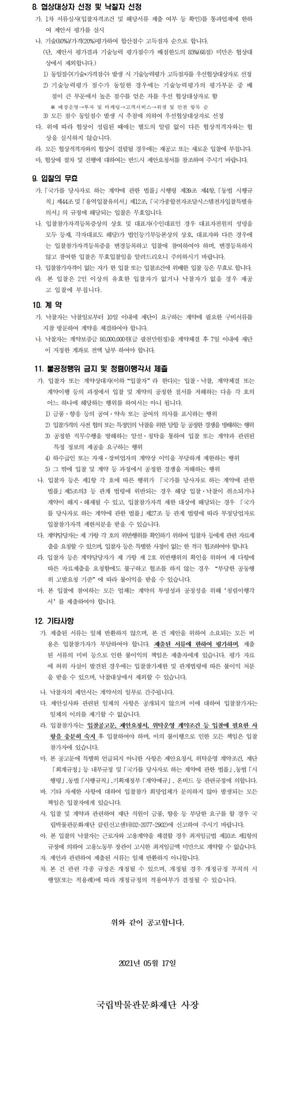 8. 협상대상자 선정 및 낙찰자 선정가. 1차 서류심사(입찰자격조건 및 해당서류 제출 여부 등 확인)를 통과업체에 한하여 제안서 평가를 실시나. 기술(80%)/가격(20%)평가하여 합산점수 고득점자 순으로 합니다.(단, 제안서 평가결과 기술능력 평가점수가 배점한도의 85%(68점) 미만은 협상대상에서 제외합니다.)1) 동일점수(기술+가격점수) 발생 시 기술능력평가 고득점자를 우선협상대상자로 선정2) 기술능력평가 점수가 동일한 경우에는 기술능력평가의 평가부문 중 배점이 큰 부문에서 높은 점수를 얻은 자를 우선 협상대상자로 함※ 매장운영→투자 및 마케팅→고객서비스→위생 및 안전 항목 순3) 모든 점수 동일점수 발생 시 추첨에 의하여 우선협상대상자로 선정다. 위에 따라 협상이 성립된 때에는 별도의 알림 없이 다른 협상적격자와는 협상을 실시하지 않습니다.라. 모든 협상적격자와의 협상이 결렬될 경우에는 재공고 또는 새로운 입찰에 부칩니다.마, 협상에 절차 및 진행에 대하여는 반드시 제안요청서를 참조하여 주시기 바랍니다.9. 입찰의 무효가.「국가를 당사자로 하는 계약에 관한 법률」시행령 제39조 제4항,「동법 시행규칙」제44조및「용역입찰유의서」제12조,「국가종합전자조달시스템전자입찰특별유의서」의 규정에 해당되는 입찰은 무효입니다.나. 입찰참가자격등록증상의 상호 및 대표자(수인대표인 경우 대표자전원의 성명을 모두 등재, 각자대표도 해당)가 법인등기부등본상의 상호, 대표자와 다른 경우에는 입찰참가자격등록증을 변경등록하고 입찰에 참여하여야 하며, 변경등록하지 않고 참여한 입찰은 무효입찰임을 알려드리오니 주의하시기 바랍니다.다. 입찰참가자격이 없는 자가 한 입찰 또는 입찰조건에 위배한 입찰 등은 무효로 합니다.라.본 입찰은 2인 이상의 유효한 입찰자가 없거나 낙찰자가 없을 경우 재공고 입찰에 부칩니다.10. 계 약가. 낙찰자는 낙찰일로부터 10일 이내에 재단이 요구하는 계약에 필요한 구비서류를 지참 방문하여 계약을 체결하여야 합니다.나. 낙찰자는 계약보증금 80,000,000원(금 팔천만원정)을 계약체결 후 7일 이내에 재단이 지정한 계좌로 전액 납부 하여야 합니다.11. 불공정행위 금지 및 청렴이행각서 제출가. 입찰자 또는 계약상대자(이하“입찰자”라 한다)는 입찰·낙찰, 계약체결 또는 계약이행 등의 과정에서 입찰 및 계약의 공정한 질서를 저해하는 다음 각 호의 어느 하나에 해당하는 행위를 하여서는 아니 됩니다.1) 금품·향응 등의 공여·약속 또는 공여의 의사를 표시하는 행위2) 입찰가격의 사전 협의 또는 특정인의 낙찰을 위한 담합 등 공정한 경쟁을 방해하는 행위3) 공정한 직무수행을 방해하는 알선·청탁을 통하여 입찰 또는 계약과 관련된 특정 정보의 제공을 요구하는 행위4) 하수급인 또는 자재·장비업자의 계약상 이익을 부당하게 제한하는 행위5) 그 밖에 입찰 및 계약 등 과정에서 공정한 경쟁을 저해하는 행위나. 입찰자 등은 제1항 각 호에 따른 행위가 「국가를 당사자로 하는 계약에 관한 법률」제5조의3 등 관계 법령에 위반되는 경우 해당 입찰·낙찰이 취소되거나 계약이 해지·해제될 수 있고, 입찰참가자격 제한 대상에 해당되는 경우 「국가를 당사자로 하는 계약에 관한 법률」제27조 등 관계 법령에 따라 부정당업자로 입찰참가자격 제한처분을 받을 수 있습니다.다. 계약담당자는 제 가항 각 호의 위반행위를 확인하기 위하여 입찰자 등에게 관련 자료제출을 요청할 수 있으며, 입찰자 등은 특별한 사정이 없는 한 적극 협조하여야 합니다.라. 입찰자 등은 계약담당자가 제 가항 제 2호 위반행위의 확인을 위하여 제 다항에 따른 자료제출을 요청함에도 불구하고 협조를 하지 않는 경우 “부당한 공동행위 고발요청 기준”에 따라 불이익을 받을 수 있습니다.마. 본 입찰에 참여하는 모든 업체는 계약의 투명성과 공정성을 위해‘청렴이행각서’를 제출하여야 합니다.12. 기타사항가. 제출된 서류는 일체 반환하지 않으며, 본 건 제안을 위하여 소요되는 모든 비용은 입찰참가자가 부담하여야 합니다. 제출된 서류에 한하여 평가하며, 제출된 서류의 미비 등으로 인한 불이익의 책임은 제출자에게 있습니다. 평가 자료에 허위 사실이 발견된 경우에는 입찰참가제한 및 관계법령에 따른 불이익 처분을 받을 수 있으며, 낙찰대상에서 제외할 수 있습니다.나. 낙찰자의 제안서는 계약서의 일부로 간주됩니다.다. 제안심사와 관련된 일체의 사항은 공개되지 않으며 이에 대하여 입찰참가자는 일체의 이의를 제기할 수 없습니다.라. 입찰참가자는 입찰공고문, 제안요청서, 위탁운영 계약조건 등 입찰에 필요한 사항을 충분히 숙지 후 입찰하여야 하며, 이의 불이행으로 인한 모든 책임은 입찰참가자에 있습니다.마. 본 공고문에 특별히 언급되지 아니한 사항은 제안요청서, 위탁운영 계약조건, 재단「회계규정」등 내부규정 및「국가를 당사자로 하는 계약에 관한 법률」,동법「시행령」,동법「시행규칙」,기획재정부「계약예규」, 온비드 등 관련규정에 의합니다.바. 기타 자세한 사항에 대하여 입찰참가 희망업체가 문의하지 않아 발생되는 모든 책임은 입찰자에게 있습니다.사. 입찰 및 계약과 관련하여 재단 직원이 금품, 향응 등 부당한 요구를 할 경우 국립박물관문화재단 클린신고센터(02-2077-2902)에 신고하여 주시기 바랍니다.아. 본 입찰의 낙찰자는 근로자와 고용계약을 체결할 경우 최저임금법 제10조 제1항의 규정에 의하여 고용노동부 장관이 고시한 최저임금액 미만으로 계약할 수 없습니다.자. 제안과 관련하여 제출된 서류는 일체 반환하지 아니합니다.차. 본 건 관련 각종 규정은 개정될 수 있으며, 개정될 경우 개정규정 부칙의 시행일(또는 적용례)에 따라 개정규정의 적용여부가 결정될 수 있습니다.위와 같이 공고합니다.2021년 05월 17일국립박물관문화재단 사장