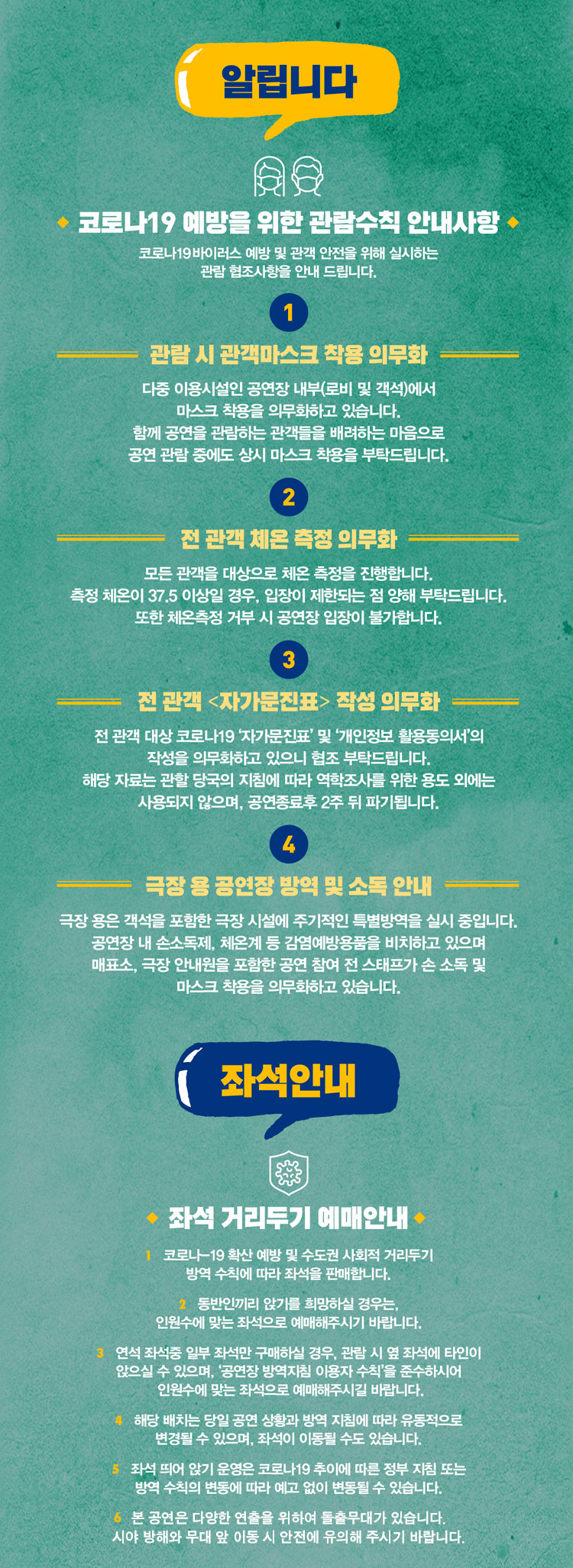 알립니다 코로나19 예방을 위한 관람수칙 안내사항 코로나19바이러스 예방 및 관객 안전을 위해 실시하는 관람 협조사항을 안내드립니다. 1. 관람 시 관객마스크 착용 의무화 다중 이용시설인 공연장 내부(로비 및 객석)에서 마스크 착용을 의무화하고 있습니다. 함께 공연을 관람하는 관객들을 배려하는 마음으로 공연 관람 중에도 상시 마스크 착용을 부탁드립니다. 2. 전 관객 체온 측정 의무화 모든 관객을 대상으로 체온 측정을 진행합니다. 측정 체온이 37.5 이상일 경우, 입장이 제한되는 점 양해 부탁드립니다. 또한 체온측정 거부 시 공연장 입장이 불가합니다. 3. 전 관객 (자가문진표) 작성 의무화 전 관객 대상 코로나19 '자가문진표' 및 '개인정보 활용동의서'의 작성을 의무화하고 있으니 협조 부탁드립니다. 해당 자료는 관할 당국의 지침에 따라 역학조사를 위한 용도 외에는 사용되지 않으며, 공연종료후 2주 뒤 파기됩니다. 극장용 공연장 방역 및 소독 안내극장 용은 객석을 포함한 극장 시설에 주기적인 특별방역을 실시 중입니다. 공연장 내 손소독제, 체온계 등 감염예방용품읇 ㅣ치하고 있으며 매표소, 극장 안내원을 포함한 공연 참여 전 스태프가 손 소독 및 마스크 착용을 의무화하고 있습니다. 좌석 안내 좌석 거리두기 예매안내 1. 코로나-19확산 예방 및 수도권 사회적 거리두기 방역 숯픽에 따라 좌석을 판매합니다. 2. 동반인끼리 안기를 희망하실 경우는, 인원수에 맞는 좌석으로 예매해주시기 바랍니다. 3. 연석 좌석중 일부 좌석만 구매하실 경우, 관람 시 옆 좌석에 타인이 앉으실 수 있으며, '공연장 방역지침 이용자 수칙'을 준수하시어 인원수에 맞는 좌석으로 예매해주시길 바랍니다. 4. 해당 배치는 당일 공연 상황과 방역 지침에 따라 유동적으로 변경될 수 있으며, 좌석이 이동될 수도 있습니다. 5. 좌석 띄어 안기 운영은 코로나19 추이에 따른 정부 지침 또는 방역 수칙의 변동에 따라 예고 없이 변동될 수 있습니다. 6. 본 공연은 다양한 연출을 위하여 돌출무대가 있습니다. 시야 방해와 무대 앞 이동 시 안전에 유의해 주시기 바랍니다.