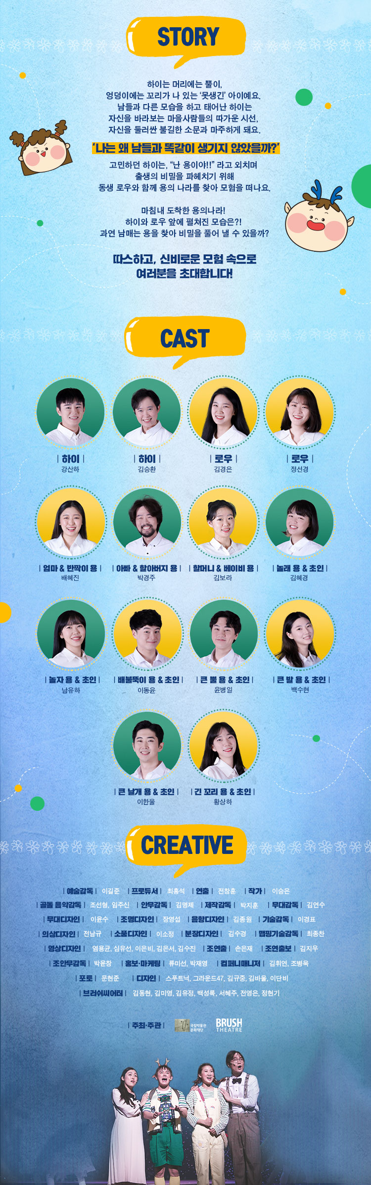 STORY 하이는 머리에는 뿔이, 엉덩이에는 꼬리가 나 있는 '못생긴' 아이예요 남들과 다른 모습을 하고 태어난 하이는 자신을 바라보는 마을사람들의 따가운 시선, 자신을 둘러싼 불길한 소문과 마주하게 돼요. '나는 왜 남들과 똑같이 생기지 않았을까?' 고민하던 하이는 난 용이야!! 라고 외치며 출생의 비밀을 파헤치기 위해 동생 로우와 함께 용의 나라를 찾아 모험을 떠나요. 마침내 도착한 용의나라! 하이와 로우 앞에 펼쳐진 모습은? 과연 남매는 용을 찾아 비밀을 풀어 낼 수 있을까? 따스하고, 신비로운 모험 속으로 여러분을 초대합니다. CAST 하이 강산하 하이 김승환 로우 김경은 로우 정선경 엄마&반짝이용 배혜진 아빠&할아버지 용 박경주 할머니&베이비용 김보라 놀래용&초인 김혜경 놀자용&초인 남유하 배불뚝이 용&초인 이동윤 큰뿔용&초인 윤병일 큰발용&초인 백수현 큰날개용&초인 이한울 긴꼬리용&초인 황상하 예술감독 이길준 프로듀서 최홍석 연출 전창훈 작가 이승은 공동 음악감독 조선형, 임주신 안무감독 기몀ㅇ제 제작감독 박지훈 무대감독 김연수 무대디자인 이윤수 조명디자인 장영섭 음향디자인 김종원 기술감독 이경표 의상디자인 전남규 소품디자인 이소정 분장디자인 김수경 맵핑기술감독 최종찬 영상디자인 엄용균, 심유선, 이은비, 김은서, 김수진 조연출 손은재 조연출보 김지우 조안무감독 박윤창 홍보 마케팅 류미선, 박재영 컴퍼니매니저 김휘연, 조병욱 포토 문현준 디자인 스푸트닉,그라운드47,김규중,김바울,이단비 브러쉬씨어터 김동현,김미영,김유정,백성록,서혜주,전영은,정현기 주최주관 국립박물관 문화재단 BRUSH THEATRE