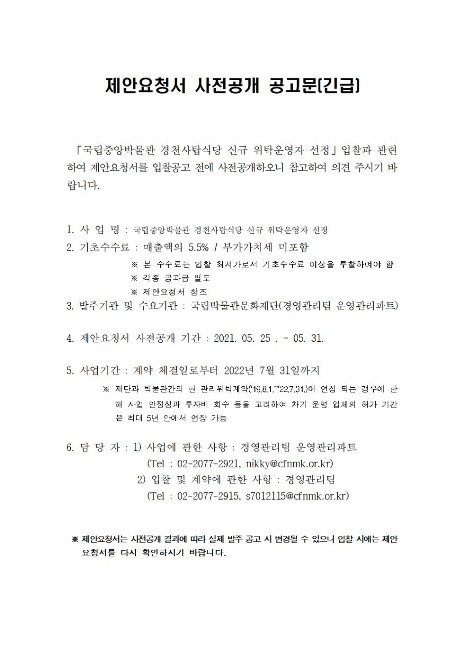 제안요청서 사전공개 공고문(긴급) 국립중앙박물관 경천사탑식당 신규 위탁운영자 선정 입찰과 관련하여 제안요청서를 입찰공고 전에 사전공개하오니 참고하여 의견 주시기 바랍니다. 1. 사업명 : 국립중앙박물관 경천사탑식당 신규 위탁운영자 선정 2. 기초수수료 : 매출액의 5.5% / 부가가치세 미포함 본 수수료는 입찰 최저가로서 기초수수료 이상을 투찰하여야 함 각종 공과금 별도 제안요청서 참조 3. 발주기관 및 수요기관 : 국립박물관문화재단(경영관리팀 운영관리파트) 4. 제안요청서 사전공개 기간 : 2021. 05. 25. ~ 05.31. 5. 사업기간 : 계약 체결일로부터 2022년 7월 31일까지 재단과 박물관간의 현 관리위탁계약('19.8.1~22.7.31')이 연장 되는 경우에 한해 사업 안정성과 투자비 회수 등을 고려하여 차기 운영 업체의 허가 기간은 최대 5년 안에서 연장 가능 7. 담당자 : 1)사업에 관한 사항 : 경영관리팀 운영관리파트 (Tel : 02-2077-2921, nikky@cfnmk.or.kr) 2) 입찰 및 계약에 관한 사항 : 경영관리팀(Tel 02-2077-2915, s7012115@cfnmk.or.kr) 제안요청서는 사전공개 결과에 따라 실제 발주 공고 시 변경될 수 있으니 입찰 시에는 제안요청서를 다시 확안하시기 바랍니다.