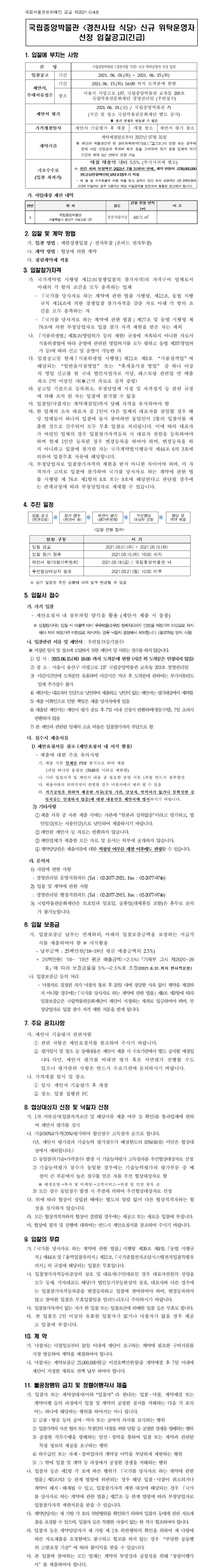 국립박물관문화재단 공고 제2021-014호국립중앙박물관 <경천사탑 식당> 신규 위탁운영자 선정 입찰공고(긴급)1. 입찰에 부치는 사항건명 국립중앙박물관 <경천사탑 식당> 신규 위탁운영자 선정 입찰 입찰공고 기간 2021. 06. 01.(화) ~ 2021. 06. 15.(화) 제안서, 부대서류접수 기간 2021.06. 15.(화) 16:00 까지 도착분에 한함 장소 서울시 서빙고로 137, 국립중앙박물관 교육동 203호 국립박물관문화재단 경영관리팀 (우편접수) 제안서 평가 2021.06. 18.(금) / 국립중앙박물관 內 (시간 및 장소 국립박물관문화재단 별도 공지) ※ 상기 일정은 변동될 수 있음 가격개찰일시 제안서 기술평가 후 개찰 개찰 장소 제안서 평가 장소 계약기간 계약체결일로부터 2022년 07월 31일※ 재단과 박물관간의 현 관리위탁계약(‘19.8.1.~‘22.7.31.)이 연장 되는 경우에 한해 사업 안정성과 투자비 회수 등을 고려하여 차기 운영 업체의 허가 기간은 최대 5년 안에서 연장 가능 기초수수료 (입찰 최저가) 매월 매출액 대비 5.5% (부가가치세 별도)ㅇ 연간 최저 보장액은 2022년 7월 31까지 면제, 계약 연장시 금38,000,000원(금삼천팔백만원,VAT포함)추가 적용- 매 월 말 수수료율에 따른 매출 정산 금액이 연간 최저 보장액인 3천 8백만원에 1/12에 미달하는 경우 사용자는 해당 미달금액을 보전하여 월할로 정산해야 합니다.가. 사업대상 재산 내역연번 위 치 용도 건물 전용 면적 (㎡) 비 고 1 국립중앙박물관 서울특별시 용산구 서빙고로 137 경천사탑식당 480.71 m22. 입찰 및 계약 방법가. 입찰 방법 : 제한경쟁입찰 / 전자투찰 (온비드 전자투찰)나. 계약 방법 : 협상에 의한 계약다. 청렴계약제 적용3. 입찰참가자격가. 국가계약법 시행령 제12조(경쟁입찰의 참가자격)의 자격구비 업체로서 아래의 각 항의 조건을 모두 충족하는 업체- 「국가를 당사자로 하는 계약에 관한 법률 시행령, 제12조, 동법 시행규칙 제14조에 의한 경쟁입찰 참가자격을 갖춘 자로 아래 각 항의 조건을 모두 충족하는 자- 「국가를 당사자로 하는 계약에 관한 법률」제27조 및 동법 시행령 제76조에 의한 부정당업자로 입찰 참가 자격 제한을 받은 자는 제외나. 「식품위생법」제38조(영업허가 등의 제한) 규정에 저촉되지 아니한 자로서 식품위생법에 따라 운영에 관련된 영업허가를 모두 필하고 동법 제37(영업허가 등)에 따라 신고 및 운영이 가능한 자다. 입찰공고일 현재「식품위생법 시행령」제21조 제8호 “식품접객업”에 해당되는 “일반음식점영업” 또는 “휴게음식점 영업” 중 하나 이상의 영업 신고를 한 국내 법인사업자로 식당, 레스토랑 관련업 연 매출 최소 2억 이상인 자(※근거 자료로 실적 증빙)라. 공고일 기준으로 등록취소, 부정당업체 지정 및 자격정지 등 관련 규정에 의해 조치 된 자는 입찰에 참가할 수 없음마. 입찰일(낙찰자는 계약체결일)까지 당해 자격을 유지하여야 함바. 한 업체의 소속 대표자 중 1인이 다른 업체의 대표자를 겸임할 경우 해당 업체들이 하나의 입찰에 동시 참여하면 동일인이 2통의 입찰서를 제출한 것으로 간주되어 모두 무효 입찰로 처리됩니다. 이에 따라 대표자가 여럿인 업체의 경우 입찰참가자격등록 시 대표자 전원을 등록하여야 하며 현재 1인만 등록된 경우 변경등록을 하여야 하며, 변경등록을 하지 아니하고 입찰에 참가한 자는 국가계약법시행규칙 제44조 6의 3호에 의하여 입찰무효 사유에 해당합니다.사. 부정당업자로 입찰참가자격의 제한을 받지 아니한 자이어야 하며, 미 자격자가 고의로 입찰에 참가하여 국가를 당사자로 하는 계약에 관한 법률 시행령 제 76조 제1항의 8호 또는 9호에 해당된다고 판단될 경우에는 관계규정에 따라 부정당업자로 제재할 수 있습니다.4. 추진 일정입찰 공고 (제안요청)참가 접수 (제안서 등)제안서 평가 (평가위원회)우선협상 대상자 선정협상 및계약 체결<입찰 진행 절차>일정 구분 시 기입찰 공고2021.06.01.(화) ~ 2021.06.15.(화)입찰 참가 접수 2021.06.15.(화) 16:00 까지제안서 평가(평가위원회) 2021.06.18.(금) / 국립중앙박물관 내우선협상대상자 발표 2021.06.21.(월) 10:00 이후※ 상기 일정은 추진 상황에 따라 일부 변경될 수 있음5. 입찰서 접수가. 가격 입찰- 제안요청서 내 첨부파일 양식을 활용 (제안서 제출 시 동봉)※ 입찰참가자는 입찰 시 매출액 대비 수수료율(소수점 첫째자리까지 인정)을 예정가격 이상으로 제시해야 하며 예정가격 미만으로 제시하는 경우 낙찰자 결정에서 제외됩니다. (첨부파일 양식 사용)나. 입찰관련 서류 및 제안서 : 우편접수(등기접수)※ 지정된 일시 및 장소에 도달하지 못한 제안서 및 서류는 접수를 하지 않습니다.1) 일 시 : 2021.06.15.(화) 16:00 까지 도착분에 한함 (시간 외 도착분은 인정되지 않음)2) 장 소 : 서울시 용산구 서빙고로 137 국립중앙박물관 교육동 203호 경영관리팀3) 마감시간안에 도착분만 유효하며 마감시간 지난 후 도착분에 관하여는 부가서류라도 일체 추가접수 불가4) 제안서는 대표자의 인감으로 날인하여 제출하고, 날인이 없는 제안서는 평가대상에서 제외함.5) 제출 미확인으로 인한 책임은 제출 당사자에게 있음6) 제출된 제안서는 제안서 평가 종료 후 7일 이내 신청시 반환하며(방문수령), 7일 초과시 반환하지 않음7) 본 제안과 관련된 일체의 소요 비용은 입찰참가자의 부담으로 함다. 접수시 제출서류1) 제안요청서를 참조 (제안요청서 내 서식 활용)- 제출에 대한 주요 유의사항가. 제출 서류 일체를 PDF 형식으로 하여 제출(파일 하나당 용량은 15MB를 이하로 제한함)나. 기타 입찰자격 및 제안서 내용 중 필요한 증빙 서류 1부를 반드시 첨부할것다. 제출사항의 허위작성이 판명될 경우 낙찰자에서 제외 될 수 있음라. 적격증빙을 위하여 제출한 서류(증빙 기관, 담당자, 연락처가 없거나 불확실한 증빙서류는 인정하지 않음)에 대한 내용만을 제안서에 명시하시기 바랍니다.2) 기타사항①제출 서류 중 사본 제출 시에는 사본에 “원본과 상위없음”이라고 명기하고, 법인임감(또는 사용인감)으로 날인하여 제출하시기 바랍니다.②제안된 제안서 등 자료는 반환하지 않습니다.③제안업체가 제출한 모든 자료 및 문서는 외부에 공개하지 않습니다.④ 계약담당관은 제출서류에 대한 적정성 여부를 개찰 이후에도 판정할 수 있습니다.라. 문의처1) 사업에 관한 사항: 경영관리팀 운영지원파트 (Tel : 02-2077-2921, Fax : 02-2077-9746)2) 입찰 및 계약에 관한 사항: 경영관리팀 행정지원파트 (Tel : 02-2077-2915, Fax : 02-2077-9746)3) 국립박물관문화재단은 토요일과 일요일, 공휴일(대체휴일 포함)은 휴무로 문의가 불가능합니다.6. 입찰 보증금가. 입찰보증금 납부는 면제하되, 아래의 입찰보증금액을 보장하는 지급각서를 제출하여야 함 ※ 서식활용- 납부금액 : 25백만원(‘18~19년 평균 매출금액의 2.5%)* 25백만원(‘18~‘19년 평균 매출금액)×2.5%(「기재부 고시 제2020-28호」에 따라 보증금율을 5%→2.5%로 조정(2021.6.31.까지 한시적운용)나. 입찰보증금 등의 처리- 낙찰자로 결정된 자가 낙찰자 통보 후 10일 내에 정당한 사유 없이 계약을 체결하지 아니할 경우에는「국가를 당사자로 하는 계약에 관한 법률」제9조 제3항에 따라 입찰보증금은 국립박물관문화재단이 재단이 지정하는 계좌로 입금하여야 하며, 부정당업자로 입찰 참가 자격 제한 처분을 받게 됩니다.7. 주요 공지사항가. 제안서 기술평가 관련사항① 관련 사항은 제안요청서를 참조하여 주시기 바랍니다.② 평가일시 및 장소 등 상세내용은 제안서 제출 시 수요기관에서 별도 공지할 예정입니다. 다만, 제안서 평가를 비대면 평가 혹은 서면평가 진행할 수도 있으니 평가관련 사항은 반드시 수요기관에 문의하시기 바랍니다.나. 가격개찰 일시 및 장소① 일시: 제안서 기술평가 후 개찰② 장소: 입찰 집행관 PC8. 협상대상자 선정 및 낙찰자 선정가. 1차 서류심사(입찰자격조건 및 해당서류 제출 여부 등 확인)를 통과업체에 한하여 제안서 평가를 실시나. 기술(80%)/가격(20%)평가하여 합산점수 고득점자 순으로 합니다.(단, 제안서 평가결과 기술능력 평가점수가 배점한도의 85%(68점) 미만은 협상대상에서 제외합니다.)1) 동일점수(기술+가격점수) 발생 시 기술능력평가 고득점자를 우선협상대상자로 선정2) 기술능력평가 점수가 동일한 경우에는 기술능력평가의 평가부문 중 배점이 큰 부문에서 높은 점수를 얻은 자를 우선 협상대상자로 함※ 매장운영→투자 및 마케팅→고객서비스→위생 및 안전 항목 순3) 모든 점수 동일점수 발생 시 추첨에 의하여 우선협상대상자로 선정다. 위에 따라 협상이 성립된 때에는 별도의 알림 없이 다른 협상적격자와는 협상을 실시하지 않습니다.라. 모든 협상적격자와의 협상이 결렬될 경우에는 재공고 또는 새로운 입찰에 부칩니다.마, 협상에 절차 및 진행에 대하여는 반드시 제안요청서를 참조하여 주시기 바랍니다.9. 입찰의 무효가.「국가를 당사자로 하는 계약에 관한 법률」시행령 제39조 제4항,「동법 시행규칙」제44조및「용역입찰유의서」제12조,「국가종합전자조달시스템전자입찰특별유의서」의 규정에 해당되는 입찰은 무효입니다.나. 입찰참가자격등록증상의 상호 및 대표자(수인대표인 경우 대표자전원의 성명을 모두 등재, 각자대표도 해당)가 법인등기부등본상의 상호, 대표자와 다른 경우에는 입찰참가자격등록증을 변경등록하고 입찰에 참여하여야 하며, 변경등록하지 않고 참여한 입찰은 무효입찰임을 알려드리오니 주의하시기 바랍니다.다. 입찰참가자격이 없는 자가 한 입찰 또는 입찰조건에 위배한 입찰 등은 무효로 합니다.라.본 입찰은 2인 이상의 유효한 입찰자가 없거나 낙찰자가 없을 경우 재공고 입찰에 부칩니다.10. 계 약가. 낙찰자는 낙찰일로부터 10일 이내에 재단이 요구하는 계약에 필요한 구비서류를 지참 방문하여 계약을 체결하여야 합니다.나. 낙찰자는 계약보증금 25,000,000원(금 이천오백만원정)을 계약체결 후 7일 이내에 재단이 지정한 계좌로 전액 납부 하여야 합니다.11. 불공정행위 금지 및 청렴이행각서 제출가. 입찰자 또는 계약상대자(이하“입찰자”라 한다)는 입찰·낙찰, 계약체결 또는 계약이행 등의 과정에서 입찰 및 계약의 공정한 질서를 저해하는 다음 각 호의 어느 하나에 해당하는 행위를 하여서는 아니 됩니다.1) 금품·향응 등의 공여·약속 또는 공여의 의사를 표시하는 행위2) 입찰가격의 사전 협의 또는 특정인의 낙찰을 위한 담합 등 공정한 경쟁을 방해하는 행위3) 공정한 직무수행을 방해하는 알선·청탁을 통하여 입찰 또는 계약과 관련된 특정 정보의 제공을 요구하는 행위4) 하수급인 또는 자재·장비업자의 계약상 이익을 부당하게 제한하는 행위5) 그 밖에 입찰 및 계약 등 과정에서 공정한 경쟁을 저해하는 행위나. 입찰자 등은 제1항 각 호에 따른 행위가 「국가를 당사자로 하는 계약에 관한 법률」제5조의3 등 관계 법령에 위반되는 경우 해당 입찰·낙찰이 취소되거나 계약이 해지·해제될 수 있고, 입찰참가자격 제한 대상에 해당되는 경우 「국가를 당사자로 하는 계약에 관한 법률」제27조 등 관계 법령에 따라 부정당업자로 입찰참가자격 제한처분을 받을 수 있습니다.다. 계약담당자는 제 가항 각 호의 위반행위를 확인하기 위하여 입찰자 등에게 관련 자료제출을 요청할 수 있으며, 입찰자 등은 특별한 사정이 없는 한 적극 협조하여야 합니다.라. 입찰자 등은 계약담당자가 제 가항 제 2호 위반행위의 확인을 위하여 제 다항에 따른 자료제출을 요청함에도 불구하고 협조를 하지 않는 경우 “부당한 공동행위 고발요청 기준”에 따라 불이익을 받을 수 있습니다.마. 본 입찰에 참여하는 모든 업체는 계약의 투명성과 공정성을 위해‘청렴이행각서’를 제출하여야 합니다.