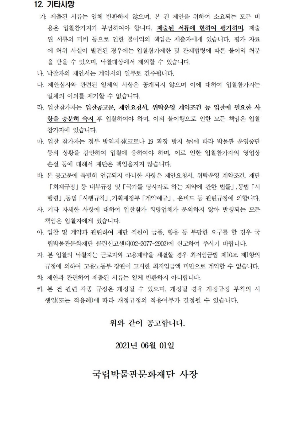 12. 기타사항가. 제출된 서류는 일체 반환하지 않으며, 본 건 제안을 위하여 소요되는 모든 비용은 입찰참가자가 부담하여야 합니다. 제출된 서류에 한하여 평가하며, 제출된 서류의 미비 등으로 인한 불이익의 책임은 제출자에게 있습니다. 평가 자료에 허위 사실이 발견된 경우에는 입찰참가제한 및 관계법령에 따른 불이익 처분을 받을 수 있으며, 낙찰대상에서 제외할 수 있습니다.나. 낙찰자의 제안서는 계약서의 일부로 간주됩니다.다. 제안심사와 관련된 일체의 사항은 공개되지 않으며 이에 대하여 입찰참가자는 일체의 이의를 제기할 수 없습니다.라. 입찰참가자는 입찰공고문, 제안요청서, 위탁운영 계약조건 등 입찰에 필요한 사항을 충분히 숙지 후 입찰하여야 하며, 이의 불이행으로 인한 모든 책임은 입찰참가자에 있습니다.마. 입찰 참가자는 정부 방역지침(코로나 19 확장 방지 등)에 따라 박물관 운영중단 등의 상황을 감안하여 입찰에 응하여야 하며, 이로 인한 입찰참가자의 영업상 손실 등에 대해서 재단은 책임을지지 않습니다.바. 본 공고문에 특별히 언급되지 아니한 사항은 제안요청서, 위탁운영 계약조건, 재단「회계규정」등 내부규정 및「국가를 당사자로 하는 계약에 관한 법률」,동법「시행령」,동법「시행규칙」,기획재정부「계약예규」, 온비드 등 관련규정에 의합니다.사. 기타 자세한 사항에 대하여 입찰참가 희망업체가 문의하지 않아 발생되는 모든 책임은 입찰자에게 있습니다.아. 입찰 및 계약과 관련하여 재단 직원이 금품, 향응 등 부당한 요구를 할 경우 국립박물관문화재단 클린신고센터(02-2077-2902)에 신고하여 주시기 바랍니다.자. 본 입찰의 낙찰자는 근로자와 고용계약을 체결할 경우 최저임금법 제10조 제1항의 규정에 의하여 고용노동부 장관이 고시한 최저임금액 미만으로 계약할 수 없습니다.차. 제안과 관련하여 제출된 서류는 일체 반환하지 아니합니다.카. 본 건 관련 각종 규정은 개정될 수 있으며, 개정될 경우 개정규정 부칙의 시행일(또는 적용례)에 따라 개정규정의 적용여부가 결정될 수 있습니다.위와 같이 공고합니다.2021년 06월 01일국립박물관문화재단 사장
