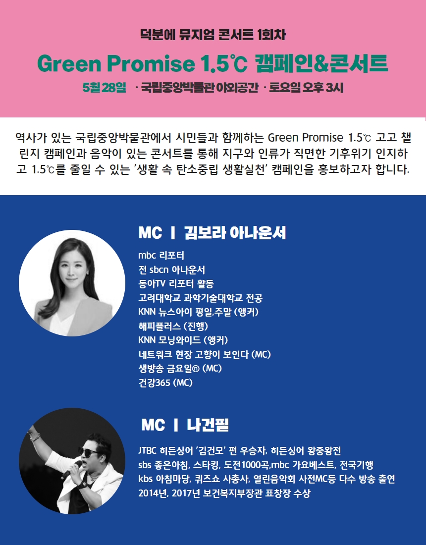 덕분에 뮤지엄 콘서트 1회차 Green Promise 1.5℃ 캠페인&콘서트 5월 28일 국립중앙박물관 야외공간 토요일 오후 3시 역사가 있는 국립중앙박물관에서 시민들과 함께하는 Green Promise 1.5℃ 고고 챌린지 캠페인과 음악이 있는 콘서트를 통해 지구와 인류가 직면한 기후위기 인지하고 1.55℃를 줄일 수 있는 생활 속 탄소중립 생활실천 캠페인을 홍보하고자 합니다. MC|김보라 아나운서 mbc 리포터 전 sbcn 아나운서 동아TV 리포터 활동 고려대학교 과학기술대학교 전공 KNN 뉴스아이 평일,주말(앵커) 해피플러스(진행) KNN 모닝와이드(앵커) 네트워크 현장 고향이 보인다(MC) 생방송 금요일(MC) 건강365(MC) MC|나건필 JTBC히든싱어 김건모편 우승자, 히든싱어 왕중왕전 sbs 좋은 아침, 스타킹, 도전1000곡, mbc 가요베스트, 전국기행 kbs 아침마당, 퀴즈셔ㅛ 사총사, 열린음악회 사전MC 등 다수 방송 출연 2014년, 2017년 보건복지부장관 표창장 수상