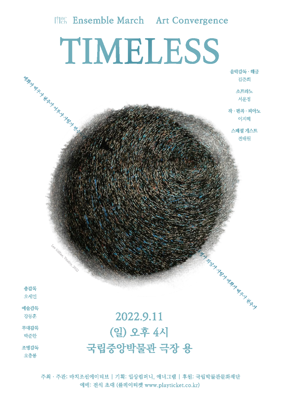 Ensemble March Art Convergence TIMELESS 음악감독해금 김준희 소프라노 서운정 작편곡피아노 이지혜 스페셜게스트 전태원 총감독 오세민 예술감독 강동훈 무대감독 박준한 조명감독 오충룡 2022.9/11 (일) 오후 4시 국립중앙박물관 극장 용 주최주관: 마치조선에이티브 | 기획: 일상컴퍼니, 애너그램 | 후원: 국립박물관문화재단 | 예매: 전석 초대(플레이티켓 www.playticket.co.kr)