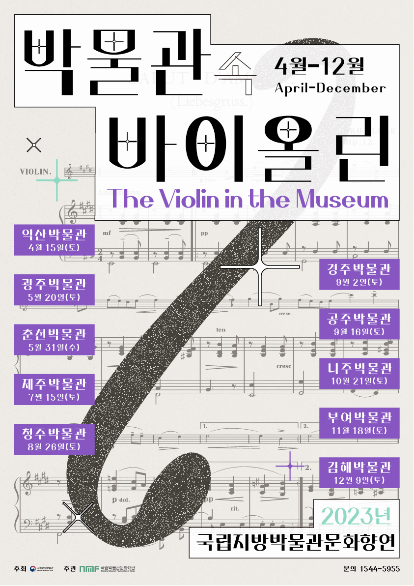 4월-12월 April-December 박물관 속 바이올린 The Violin in the Museum 익산박물관 4월 15일(토) 광주박물관 5월 20일(토) 춘천박물관 5월 31일(수) 제주박물관 7월 15일(토) 청주박물관 8월 26일(토) 경주박물관 9월 2일(토) 공주박물관 9월 16일(토) 나주박물관 10월 21일(토) 부여박물관 11월 18일(토) 김해박물관 12월 9일(토) 2023년 국립지방박물관문화향연 문의 1544-5955