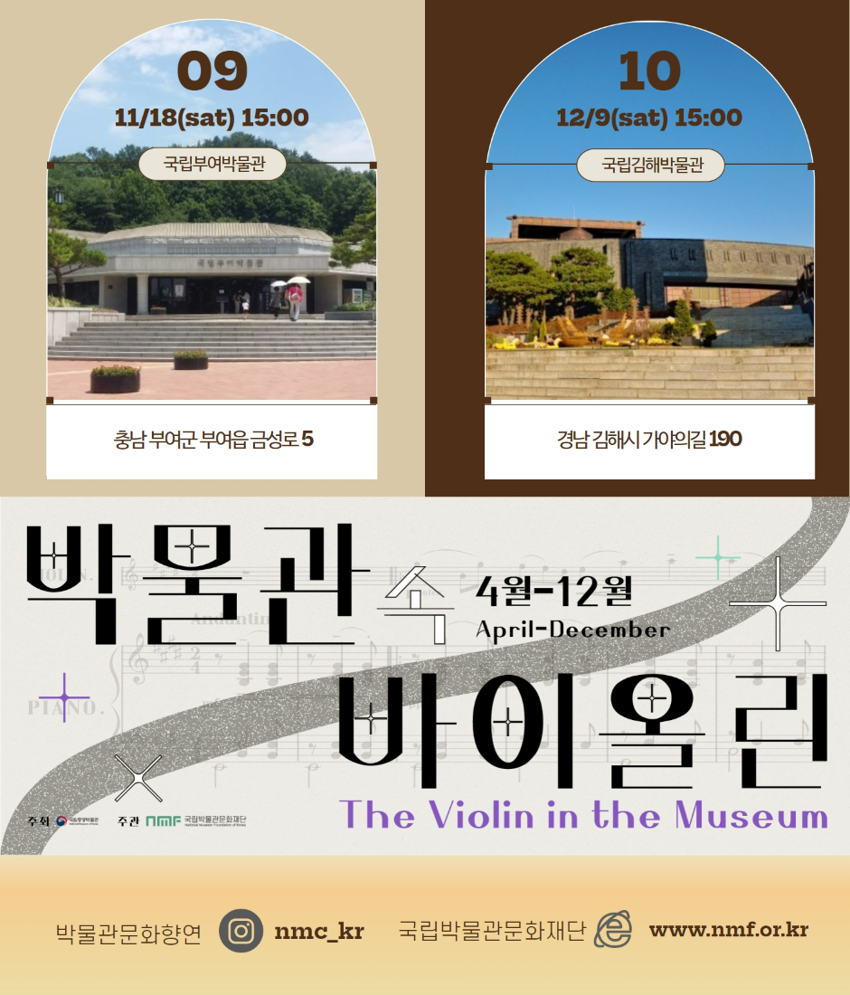 09 11/18(sat) 15:00 국립부여박물관 충남 부여군 부여읍 금성로 5 10 12/9(sat) 15:00 국립김해박물관 경남 김해시 가야의길 190 4월-12월 April-December 박물관 속 바이올린 The Violin in the Museum 주최 국립중앙박물관 주관 국립박물관문화재단 박물관문화향연 인스타그램 nmc_kr 국립박물관문화재단 www.nmf.or.kr