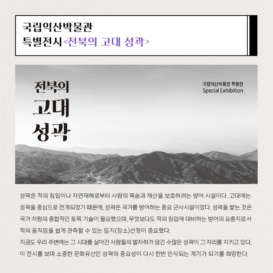 국립익산박물관 특별전시 전북의 고대 성곽 성곽은 적의 침입이나 자연재해로부터 사람의 목숨과 재산을 보호하려는 방어 시설이다. 고대에는 성곽을 중심으로 전개되었기 때문에, 성곽은 국가를 방어하는 중요 군사시설이었다. 성곽을 쌓는 것은 국가 차원의 종합적인 토목 기술이 필요했으며, 무엇보다도 적의 침입에 대비하는 방어의 요충지로서 적의 움직임을 쉽게 관측할 수 있는 입지(장소)선정이 중요했다. 지금도 우리 주변에는 그 시대를 살아간 사람들의 발자취가 담긴 수많은 성곽이 그 자리를 지키고 있다. 이 전시를 보며 소중한 문화유산인 성곽의 중요성이 다시 한번 인식되는 계기가 되기를 희망한다.