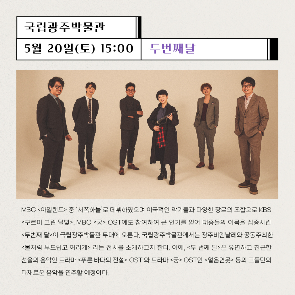 국립광주박물관 5월20일(토) 15:00 두번째달 MBC 아일랜드 중 서쪽하늘로 데뷔하였으며 이국적인 악기들과 다양한 장르의 조합으로 KBS 구르미 그린 달빛, MBC 궁 OST에도 참여하여 큰 인기를 얻어 대중들의 이목을 집중시킨 두번째 달이 국립광주박물관 무대에 오른다. 국립광주박물관에서는 광주비엔날레와 공동주최한 물처럼 부드럽고 여리게 라는 전시를 소개하고자 한다. 이에, 두번째 달은 유연하고 친근한 선율의 음악인 드라마 푸른 바다의 전설 OST와 드라마 궁 OST인 얼음연못 등의 그들만의 다채로운 음악을 연주할 예정이다.