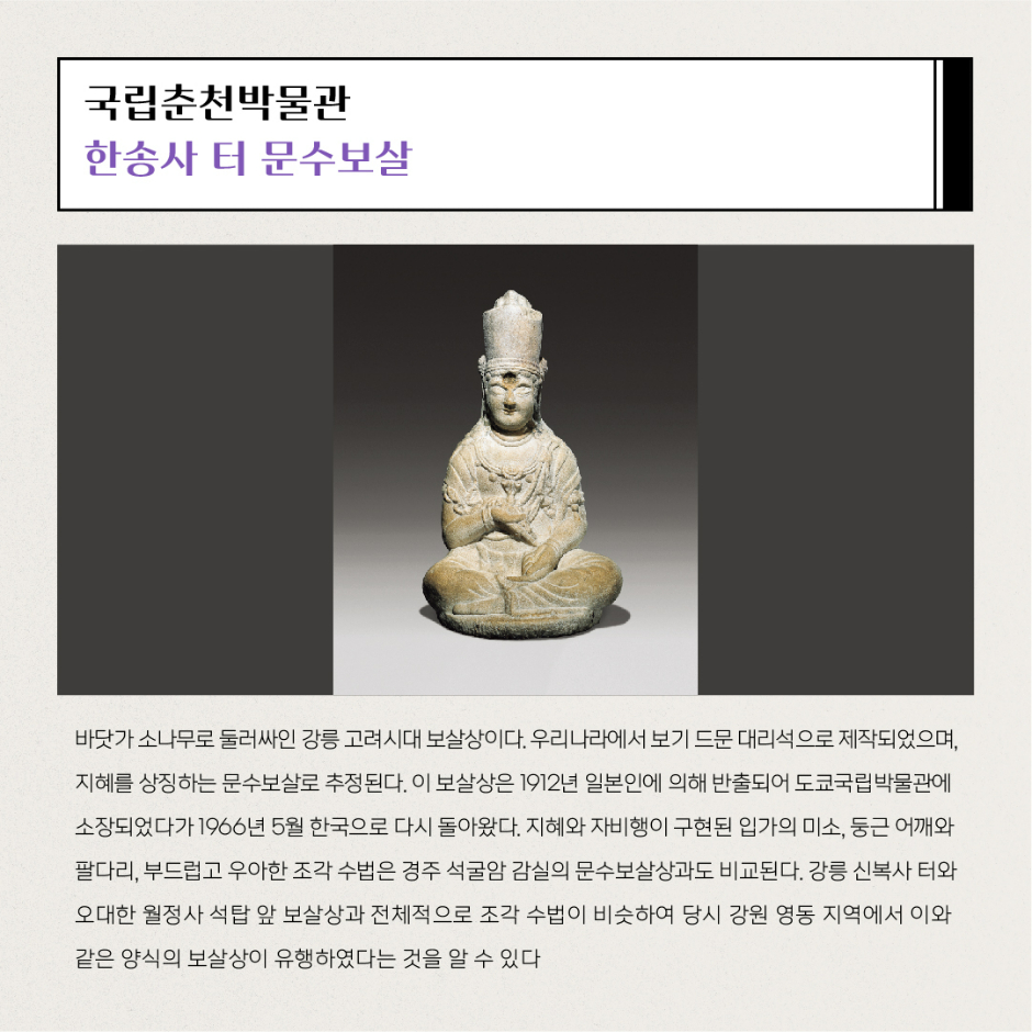 국립춘천박물관 한송사 터 문수보살 바닷가 소나무로 둘러싸인 강릉 고려시대 보살상이다. 우리나라에서 보기 드문 대리석으로 제작되었으며, 지혜를 상징하는 문수보살로 추정된다. 이 보살상은 1912년 일본인에 의해 반출되어 도쿄국립박물관에 소장되었다가 1966년 5월 한국으로 다시 돌아왔다. 지혜와 자비행이 구현된 입가의 미소, 둥근 어깨와 팔다리, 부드럽고 우아한 조각 수법은 경주 석굴암 감실의 문수보살상과도 비교된다. 강릉 신복사 터와 오대한 월정사 석탑 앞 보살상과 전체적으로 조각 수법이 비슷하여 당시 강원 영동 지역에서 이와 같은 양식의 보살상이 유행하였다는 것을 알 수 있다.