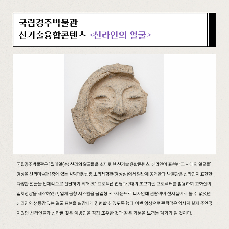 국립경주박물관 신기술융합콘텐츠 신라인의 얼굴 국립경주박물관은 1월11일(수) 신라의 얼굴들을 소재로 한 신기술 융합콘텐츠 신라인이 표현한 그 시대의 얼굴들 영상을 신라미술관 1층에 있는 성덕대왕신종 소리체험관(영상실)에서 일반에 공개한다. 박물관은 신라인이 표현한 다양한 얼굴을 입체적으로 절달하기 위해 3D 프로젝션 맵핑과 7대의 초고화질 프로젝터를 활용하여 고화질의 입체영상을 제작하였고, 입체 음향 시스템을 몰입형 3D 사운드로 디자인해 관람객이 전시실에서 볼수 없었던 신라인의 생동감 있는 얼굴 표현을 실감나게 경험할 수 있도록 했다. 이번 영상으로 관람객은 역사의 실제 주인공이었던 신라인들과 신라를 찾은 이방인을 직접 조우한 것과 같은 기분을 느끼는 계기가 될 것이다.