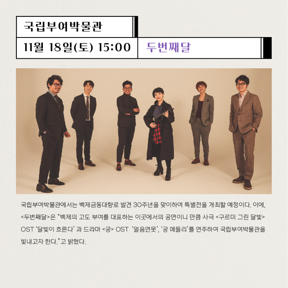 국립부여박물관 11월18일(토) 15:00 두번째달 국립부여박물관에서는 백제금동대향로 발견 30주년을 맞이하여 특별전을 개최할 예정이다. 이에 두번째달은 백제의 고도 부여를 대표하는 이곳에서의 공연이니 만큼 사극 구르미 그린 달빛 OST 달빛이 흐른다와 드라마 궁 OST 얼음연못, 궁메들리를 연주하여 국립부여박물관을 빛내고자한다.고 밝혔다.