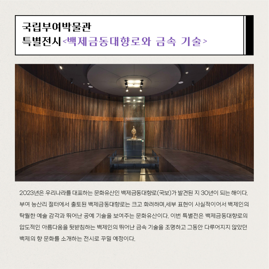 국립부여박물관 특별전시 백제금동대향로와 금속 기술 2023년은 우리나라를 대표하는 문화유산인 백제금동대향로(국보)가 발견된 지 30년이 되는 해이다. 부여 능산리 절터에서 출토된 백제금동대향로는 크고 화려하며, 세부 표현이 사실적이어서 백제인의 탁월한 예술 감각과 뛰어난 공예 기술을 보여주는 문화유산이다. 이번 특별전은 백제금동대향로의 압도적인 아름다움을 뒷받침하는 백제인의 뛰어난 금속 기술을 조명하고 그동안 다루어지지 않았던 백제의 향 문화를 소개하는 전시로 꾸밀 예정이다.