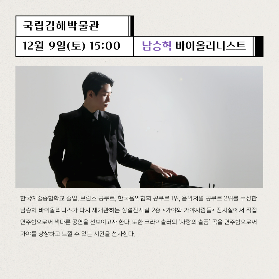 국립김해박물관 12월9일(토) 15:00 남승혁 바이올리니스트 한국예술종합학교 졸업, 브람스 콩쿠르, 한국음악협회 콩쿠르 1위, 음악저널 콩쿠르 2위를 수상한 남승혁 바이올리니스트가 다시 재개관하는 상설전시실 2층 가야와 가야사람들 전시실에서 직접 연주함으로써 색다른 공연을 선보이고자 한다. 또한 크라이슬러의 사랑의 슬픔 곡을 연주함으로써 가야를 상상하고 느낄 수 있는 시간을 선사한다.