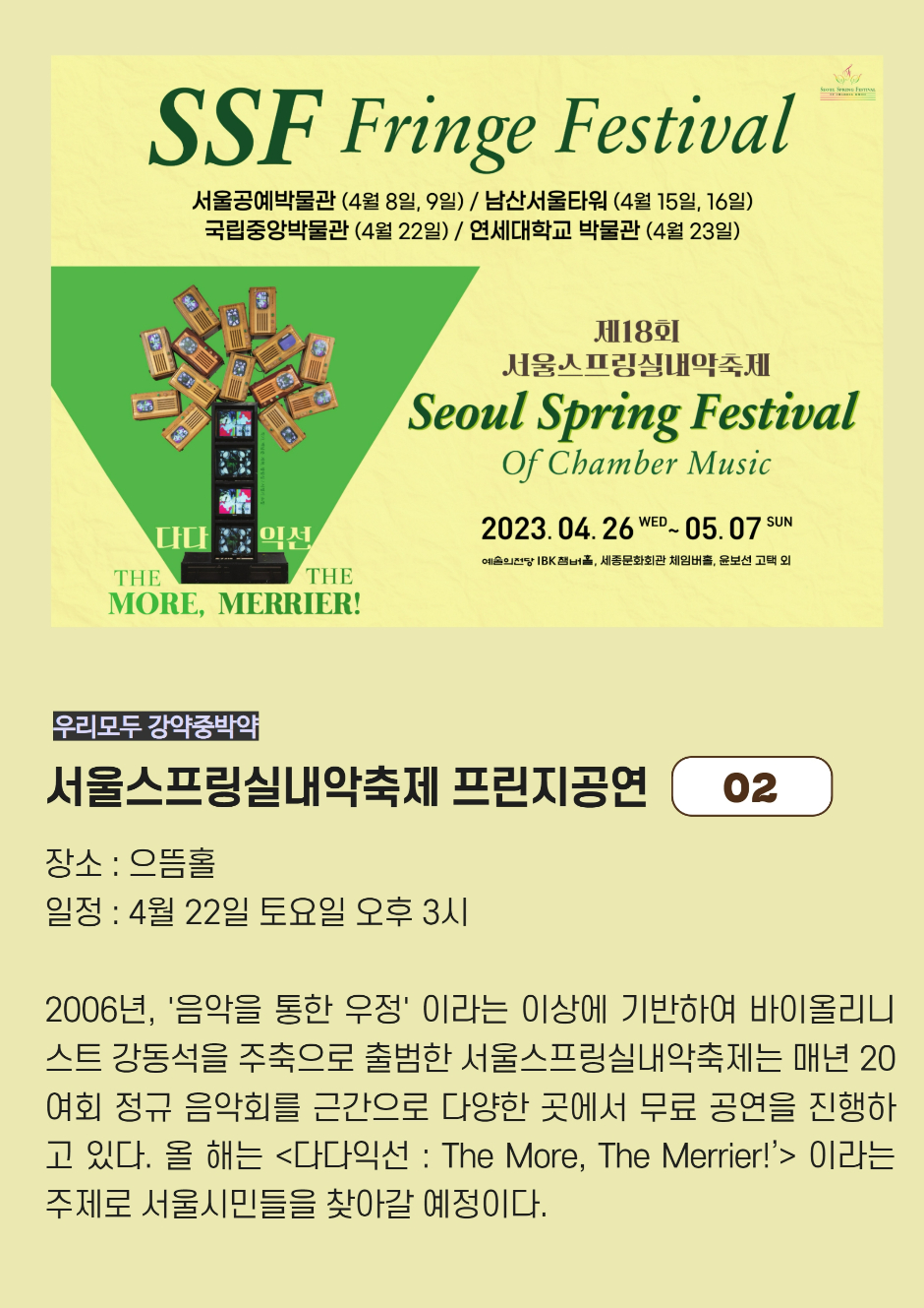 SSF Fringe Festival 서울공예박물관(4월8일,9일)/ 남산서울타워(4월15일,16일)/ 국립중앙박물관(4월22일)/ 연세대학교 박물관(4월23일) 제18회 서울스프링실내악축제 Seoul Spring Festival of Chamber Music 2023.04.26WED~05.07SUN 우리모두 강약중박약 서울스프링실내악축제 프린지공연 02 장소: 으뜸홀 일정: 4월22일 토요일 오후3시 2006년, 음악을 통한 우정 이라는 이상에 기반하여 바이올리니스트 강동석을 주축으로 출범한 서울스프링실내악축제는 매년 20여회 정규 음악회를 근간으로 다양한 곳에서 무료 공연을 진행하고 있다. 올해는 다다익선:The More, The Merrier! 이라는 주제로 서울시민들을 찾아갈 예정이다.