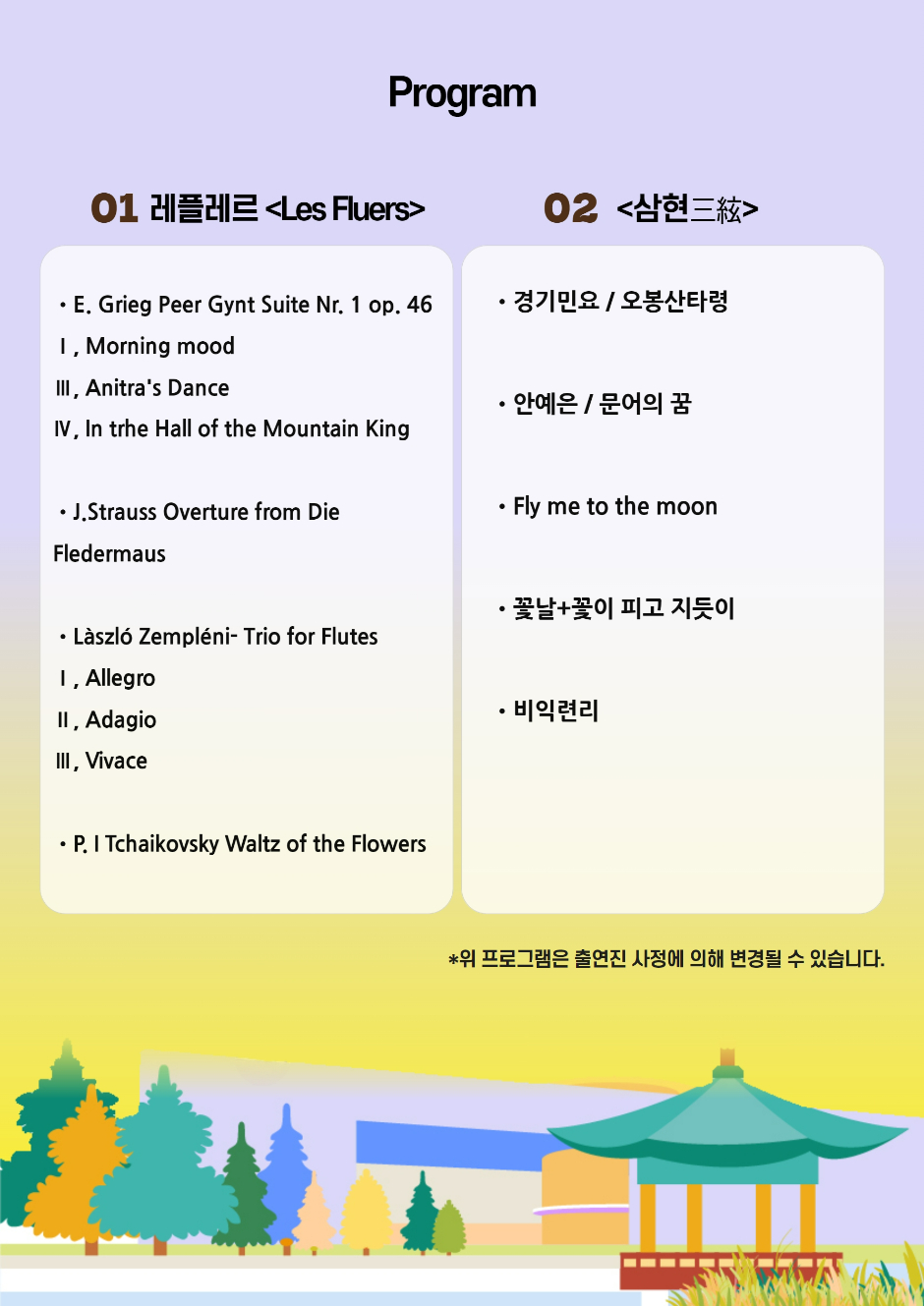 Program 01 레플레르 Les Fluers E.Grieg Peer Gynt Suite Nr. 1op. 46 I. Morning mood III. Anitras Dance  IV. In the Hall of the Mountain King J.Strauss Overture from Die Fledermaus Laszlo Zempleni-Trio for Flutes I. Allegro II. Adagio III. Vivace P.I Tchaikovsky Waltz of the Flowers 02 삼현 경기민요/ 오봉산타령 안예은/ 문어의 꿈 Fly me to the moon 꽃날+꽃이 피고 지듯이 비익련리 * 위 프로그램은 출연진 사정으로 의해 변경될 수 있습니다.