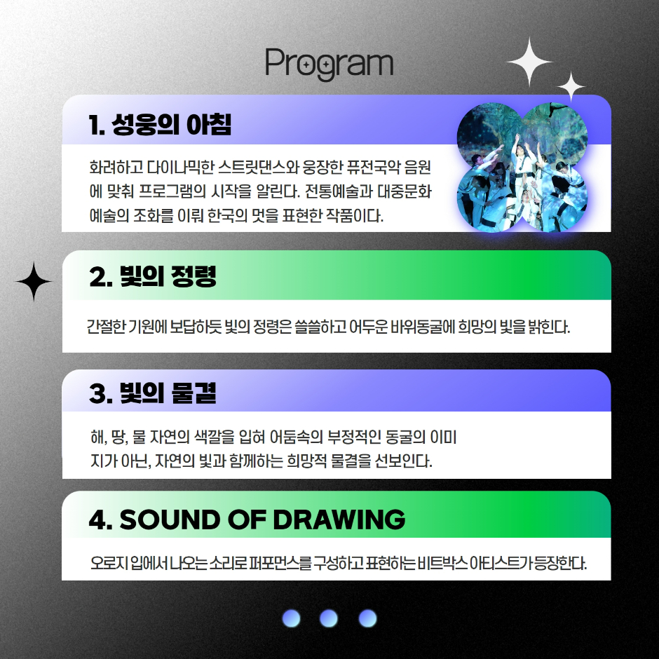 Program 1. 성웅의 아침 화려하고 다이나믹한 스트릿댄스와 웅장한 퓨전국악 음원에 맞춰 프로그램의 시작을 알린다. 전통예술과 대중문화예술의 조화를 이뤄 한국의 멋을 표현한 작품이다. 2. 빛의 정령 간절한 기원에 보답하듯 빛의 정령은 쓸쓸하고 어두운 바위동굴에 희망의 빛을 밝힌다. 3. 빛의 물결 해, 땅, 물 자연의 색깔을 입혀 어둠속의 부정적인 동굴의 이미지가 아닌, 자연의 빛과 함께하는 희망적 물결을 선보인다. 4. SOUND OF DRAWING 오로지 입에서 나오는 소리로 퍼포먼스를 구성하고 표현하는 비트박스 아티스트가 등장한다.